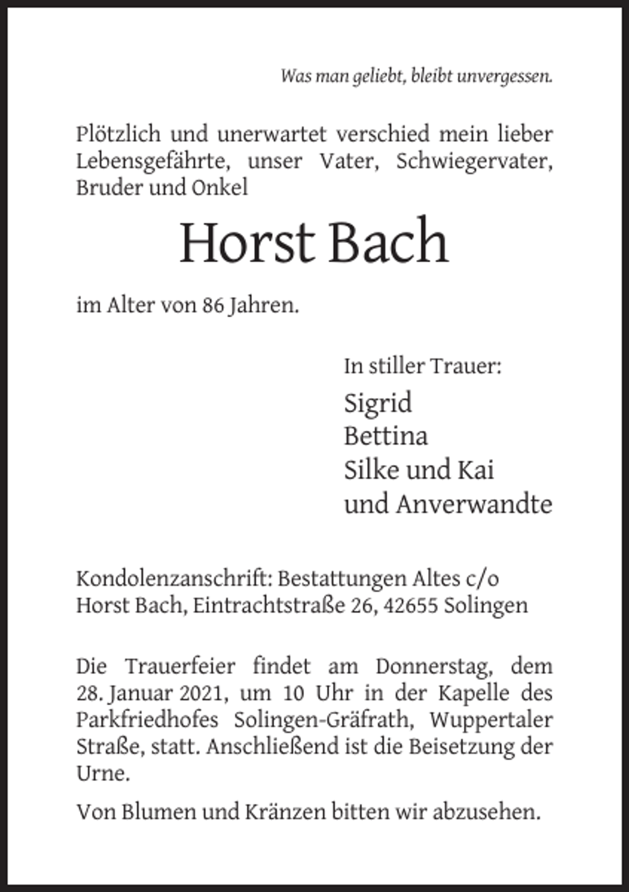 <p>Was man geliebt, bleibt unvergessen.</p><p>Plötzlich und unerwartet verschied mein lieber<br />Lebensgefährte, unser Vater, Schwiegervater,<br />Bruder und Onkel</p><p>Horst Bach<br />im Alter von 86 Jahren.<br />In stiller Trauer:</p><p>Sigrid<br />Bettina<br />Silke und Kai<br />und Anverwandte<br />Kondolenzanschrift: Bestattungen Altes c/o<br />Horst Bach, Eintrachtstraße 26, 42655 Solingen<br />Die Trauerfeier findet am Donnerstag, dem<br />28. Januar 2021, um 10 Uhr in der Kapelle des<br />Parkfriedhofes Solingen-Gräfrath, Wuppertaler<br />Straße, statt. Anschließend ist die Beisetzung der<br />Urne.<br />Von Blumen und Kränzen bitten wir abzusehen.</p>