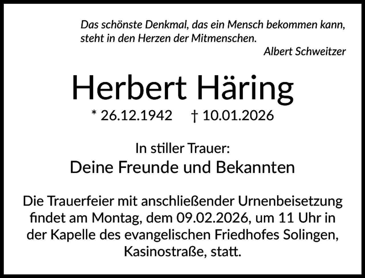 <p>Das schönste Denkmal, das ein Mensch bekommen kann,<br />steht in den Herzen der Mitmenschen.<br />Albert Schweitzer</p><p>Herbert Häring<br />* 26.12.1942</p><p>† 10.01.2026</p><p>In stiller Trauer:</p><p>Deine Freunde und Bekannten<br />Die Trauerfeier mit anschließender Urnenbeisetzung<br />ﬁndet am Montag, dem 09.02.2026, um 11 Uhr in<br />der Kapelle des evangelischen Friedhofes Solingen,<br />Kasinostraße, statt.</p>