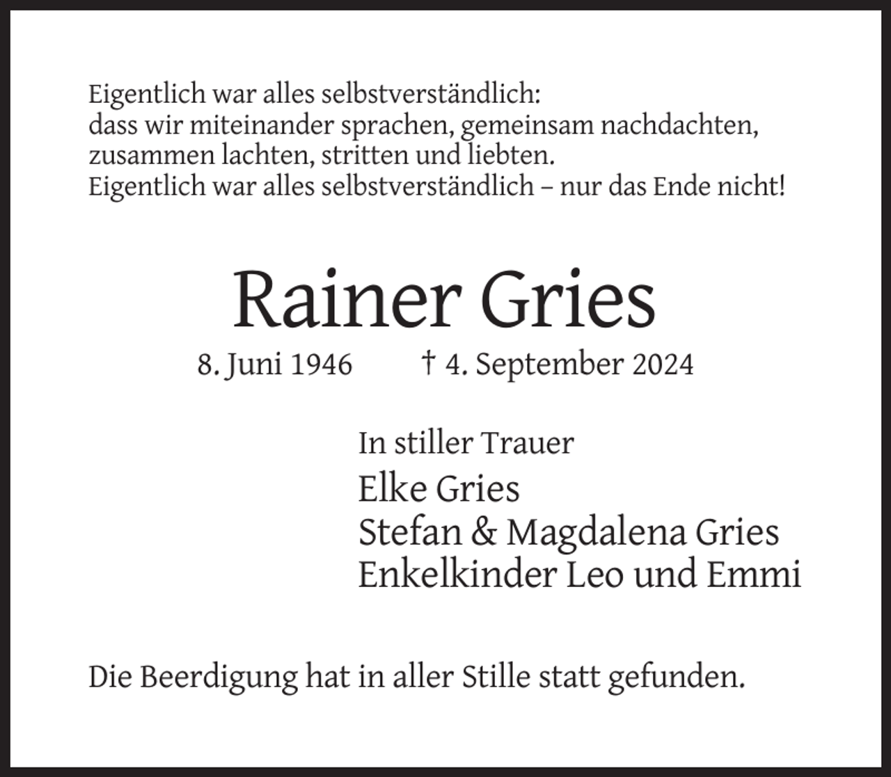 <p>Eigentlich war alles selbstverständlich:<br />dass wir miteinander sprachen, gemeinsam nachdachten,<br />zusammen lachten, stritten und liebten.<br />Eigentlich war alles selbstverständlich – nur das Ende nicht!</p><p>Rainer Gries<br />8. Juni 1946</p><p>† 4. September 2024<br />In stiller Trauer</p><p>Elke Gries<br />Stefan &amp; Magdalena Gries<br />Enkelkinder Leo und Emmi<br />Die Beerdigung hat in aller Stille statt gefunden.</p>