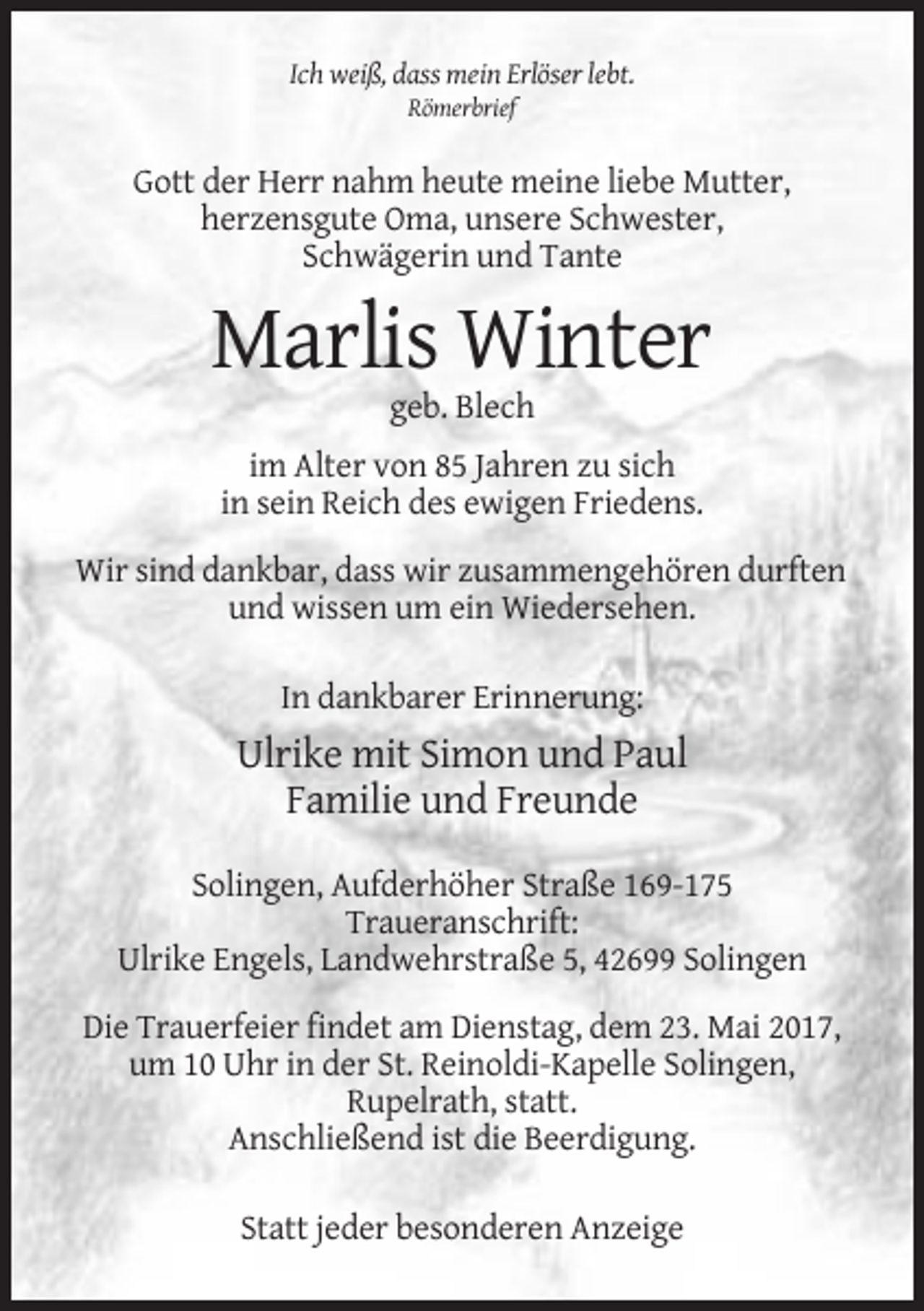 <p>Ich weiß, dass mein Erlöser lebt.<br />Römerbrief</p><p>Gott der Herr nahm heute meine liebe Mutter,<br />herzensgute Oma, unsere Schwester,<br />Schwägerin und Tante</p><p>Marlis Winter<br />geb. Blech<br />im Alter von 85 Jahren zu sich<br />in sein Reich des ewigen Friedens.<br />Wir sind dankbar, dass wir zusammengehören durften<br />und wissen um ein Wiedersehen.<br />In dankbarer Erinnerung:</p><p>Ulrike mit Simon und Paul<br />Familie und Freunde<br />Solingen, Aufderhöher Straße 169-175<br />Traueranschrift:<br />Ulrike Engels, Landwehrstraße 5, 42699 Solingen<br />Die Trauerfeier findet am Dienstag, dem 23. Mai 2017,<br />um 10 Uhr in der St. Reinoldi-Kapelle Solingen,<br />Rupelrath, statt.<br />Anschließend ist die Beerdigung.<br />Statt jeder besonderen Anzeige</p>