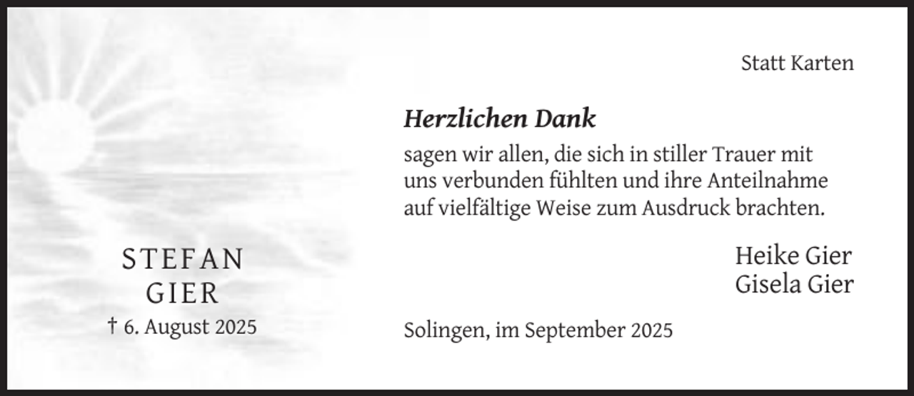 <p>Statt Karten</p><p>Herzlichen Dank<br />sagen wir allen, die sich in stiller Trauer mit<br />uns verbunden fühlten und ihre Anteilnahme<br />auf vielfältige Weise zum Ausdruck brachten.</p><p>Heike Gier<br />Gisela Gier</p><p>ST EF A N<br />GI ER<br />† 6. August 2025</p><p>Solingen, im September 2025</p>