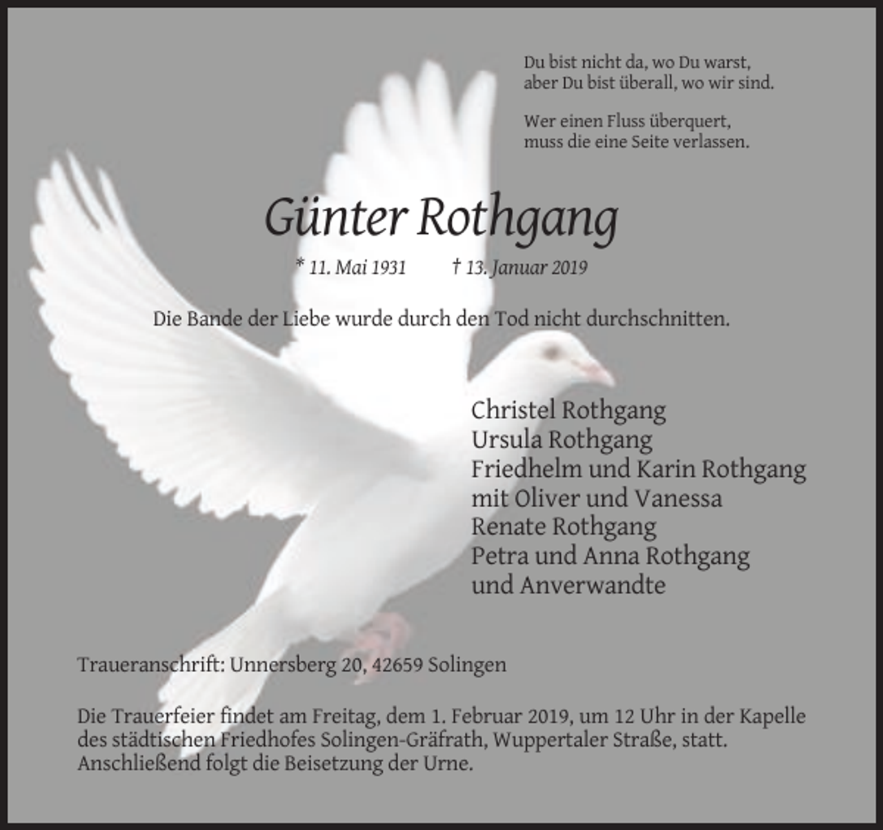 <p>Du bist nicht da, wo Du warst,<br />aber Du bist überall, wo wir sind.<br />Wer einen Fluss überquert,<br />muss die eine Seite verlassen.</p><p>Günter Rothgang<br />* 11. Mai 1931</p><p>† 13. Januar 2019</p><p>Die Bande der Liebe wurde durch den Tod nicht durchschnitten.</p><p>Christel Rothgang<br />Ursula Rothgang<br />Friedhelm und Karin Rothgang<br />mit Oliver und Vanessa<br />Renate Rothgang<br />Petra und Anna Rothgang<br />und Anverwandte</p><p>Traueranschrift: Unnersberg 20, 42659 Solingen<br />Die Trauerfeier findet am Freitag, dem 1. Februar 2019, um 12 Uhr in der Kapelle<br />des städtischen Friedhofes Solingen-Gräfrath, Wuppertaler Straße, statt.<br />Anschließend folgt die Beisetzung der Urne.</p>