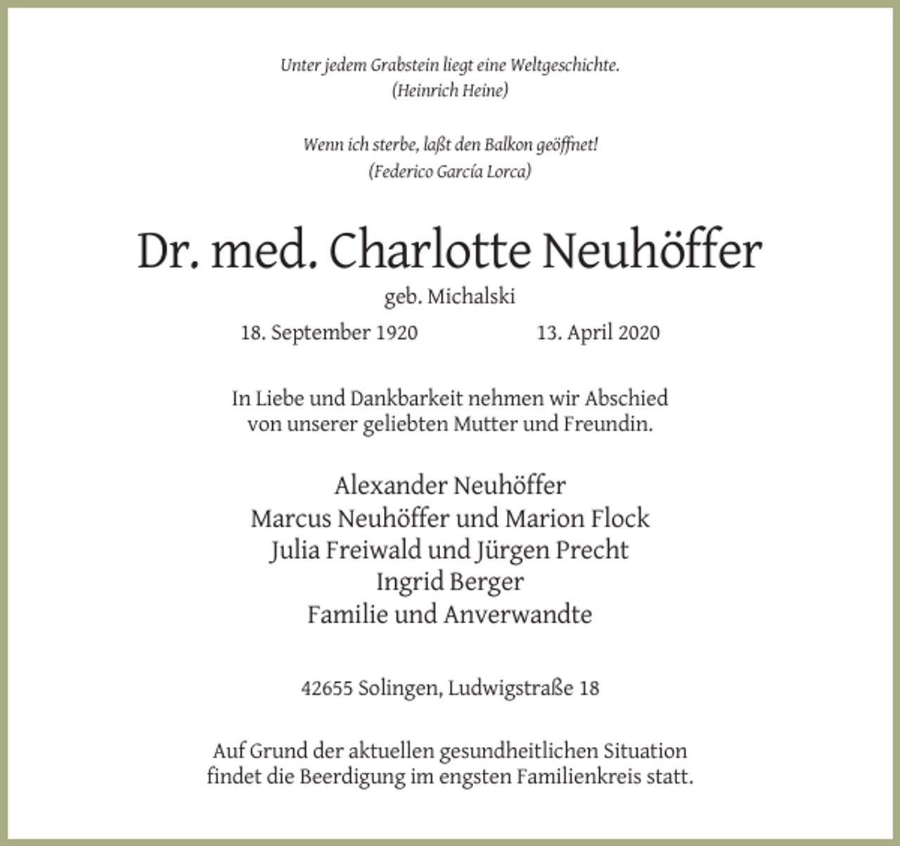 <p>Unter jedem Grabstein liegt eine Weltgeschichte.<br />(Heinrich Heine)</p><p>Wenn ich sterbe, laßt den Balkon geöffnet!<br />(Federico García Lorca)</p><p>Dr. med. Charlotte Neuhöffer<br />geb. Michalski<br />18. September 1920</p><p>13. April 2020</p><p>In Liebe und Dankbarkeit nehmen wir Abschied<br />von unserer geliebten Mutter und Freundin.</p><p>Alexander Neuhöffer<br />Marcus Neuhöffer und Marion Flock<br />Julia Freiwald und Jürgen Precht<br />Ingrid Berger<br />Familie und Anverwandte<br />42655 Solingen, Ludwigstraße 18<br />Auf Grund der aktuellen gesundheitlichen Situation<br />findet die Beerdigung im engsten Familienkreis statt.</p>