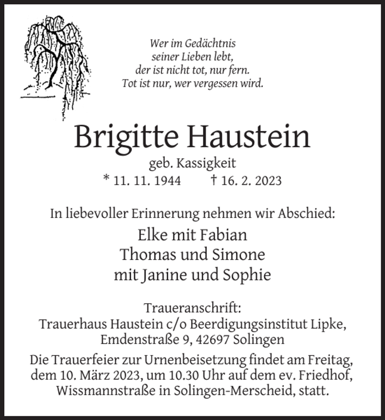 <p>Wer im Gedächtnis<br />seiner Lieben lebt,<br />der ist nicht tot, nur fern.<br />Tot ist nur, wer vergessen wird.</p><p>Brigitte Haustein<br />geb. Kassigkeit<br />* 11. 11. 1944<br />† 16. 2. 2023<br />In liebevoller Erinnerung nehmen wir Abschied:</p><p>Elke mit Fabian<br />Thomas und Simone<br />mit Janine und Sophie<br />Traueranschrift:<br />Trauerhaus Haustein c/o Beerdigungsinstitut Lipke,<br />Emdenstraße 9, 42697 Solingen<br />Die Trauerfeier zur Urnenbeisetzung findet am Freitag,<br />dem 10. März 2023, um 10.30 Uhr auf dem ev. Friedhof,<br />Wissmannstraße in Solingen-Merscheid, statt.</p>