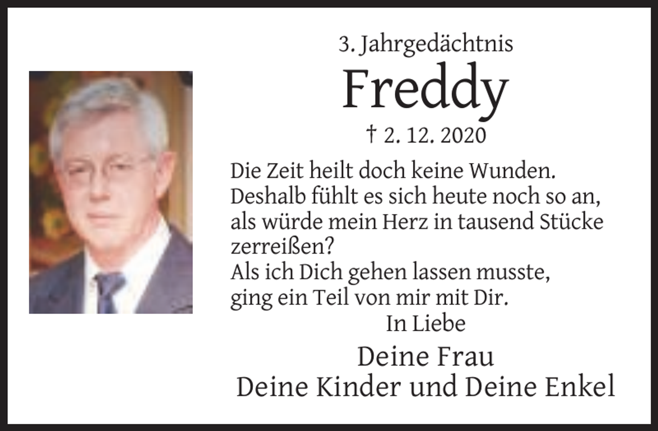 <p>3. Jahrgedächtnis</p><p>Freddy<br />† 2. 12. 2020<br />Die Zeit heilt doch keine Wunden.<br />Deshalb fühlt es sich heute noch so an,<br />als würde mein Herz in tausend Stücke<br />zerreißen?<br />Als ich Dich gehen lassen musste,<br />ging ein Teil von mir mit Dir.</p><p>In Liebe</p><p>Deine Frau<br />Deine Kinder und Deine Enkel</p>
