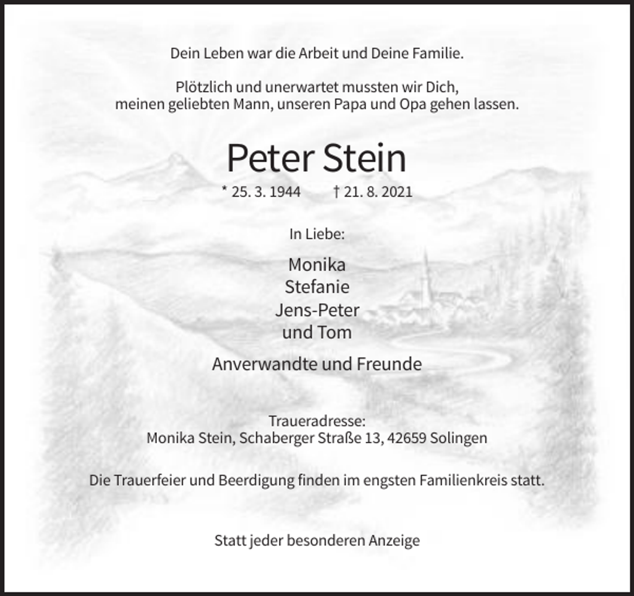<p>Dein Leben war die Arbeit und Deine Familie.<br />Plötzlich und unerwartet mussten wir Dich,<br />meinen geliebten Mann, unseren Papa und Opa gehen lassen.</p><p>Peter Stein<br />* 25. 3. 1944</p><p>† 21. 8. 2021</p><p>In Liebe:</p><p>Monika<br />Stefanie<br />Jens-Peter<br />und Tom<br />Anverwandte und Freunde<br />Traueradresse:<br />Monika Stein, Schaberger Straße 13, 42659 Solingen<br />Die Trauerfeier und Beerdigung finden im engsten Familienkreis statt.</p><p>Statt jeder besonderen Anzeige</p>