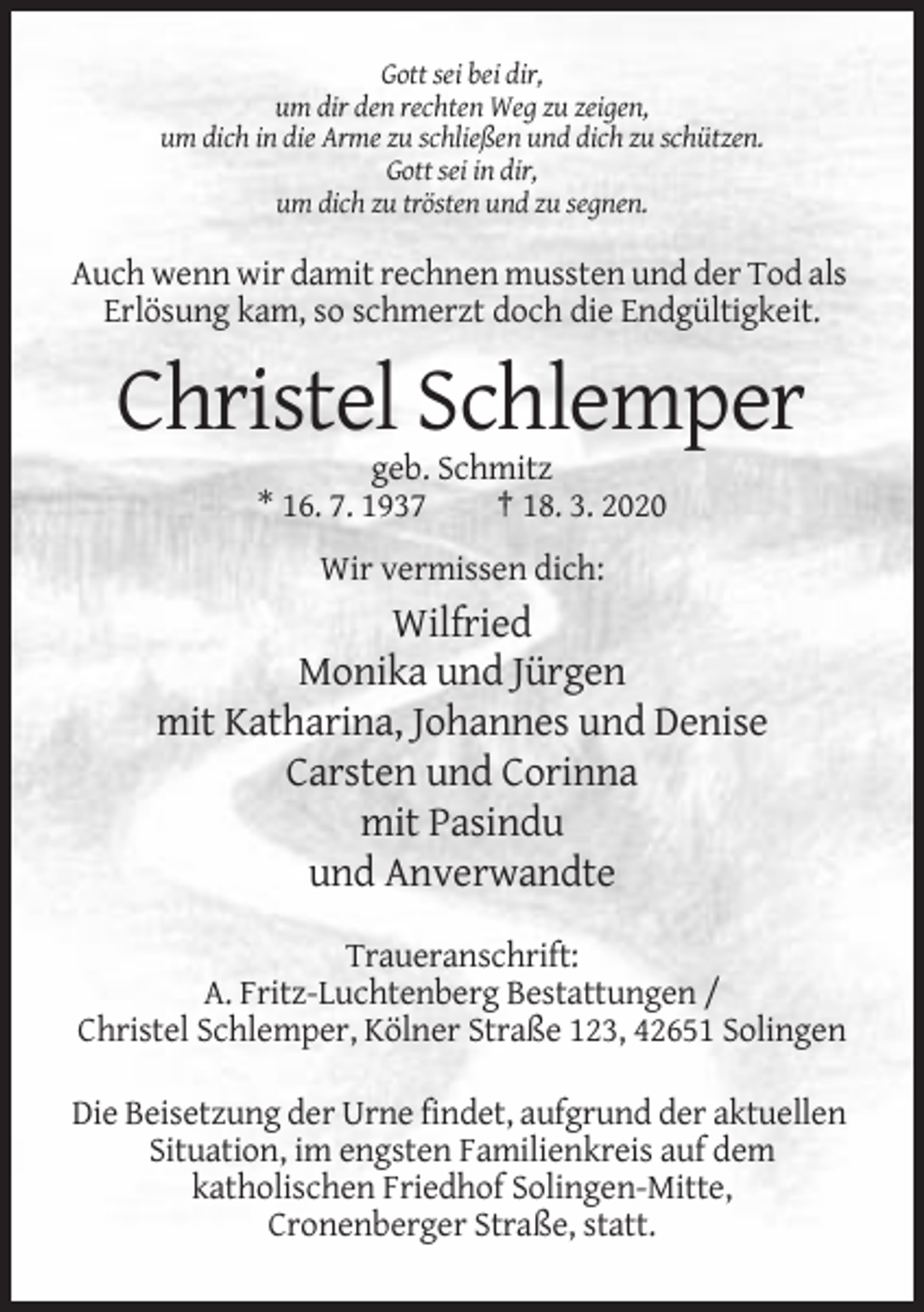 <p>Gott sei bei dir,<br />um dir den rechten Weg zu zeigen,<br />um dich in die Arme zu schließen und dich zu schützen.<br />Gott sei in dir,<br />um dich zu trösten und zu segnen.</p><p>Auch wenn wir damit rechnen mussten und der Tod als<br />Erlösung kam, so schmerzt doch die Endgültigkeit.</p><p>Christel Schlemper<br />geb. Schmitz<br />* 16. 7. 1937<br />† 18. 3. 2020<br />Wir vermissen dich:</p><p>Wilfried<br />Monika und Jürgen<br />mit Katharina, Johannes und Denise<br />Carsten und Corinna<br />mit Pasindu<br />und Anverwandte<br />Traueranschrift:<br />A. Fritz-Luchtenberg Bestattungen /<br />Christel Schlemper, Kölner Straße 123, 42651 Solingen<br />Die Beisetzung der Urne findet, aufgrund der aktuellen<br />Situation, im engsten Familienkreis auf dem<br />katholischen Friedhof Solingen-Mitte,<br />Cronenberger Straße, statt.</p>