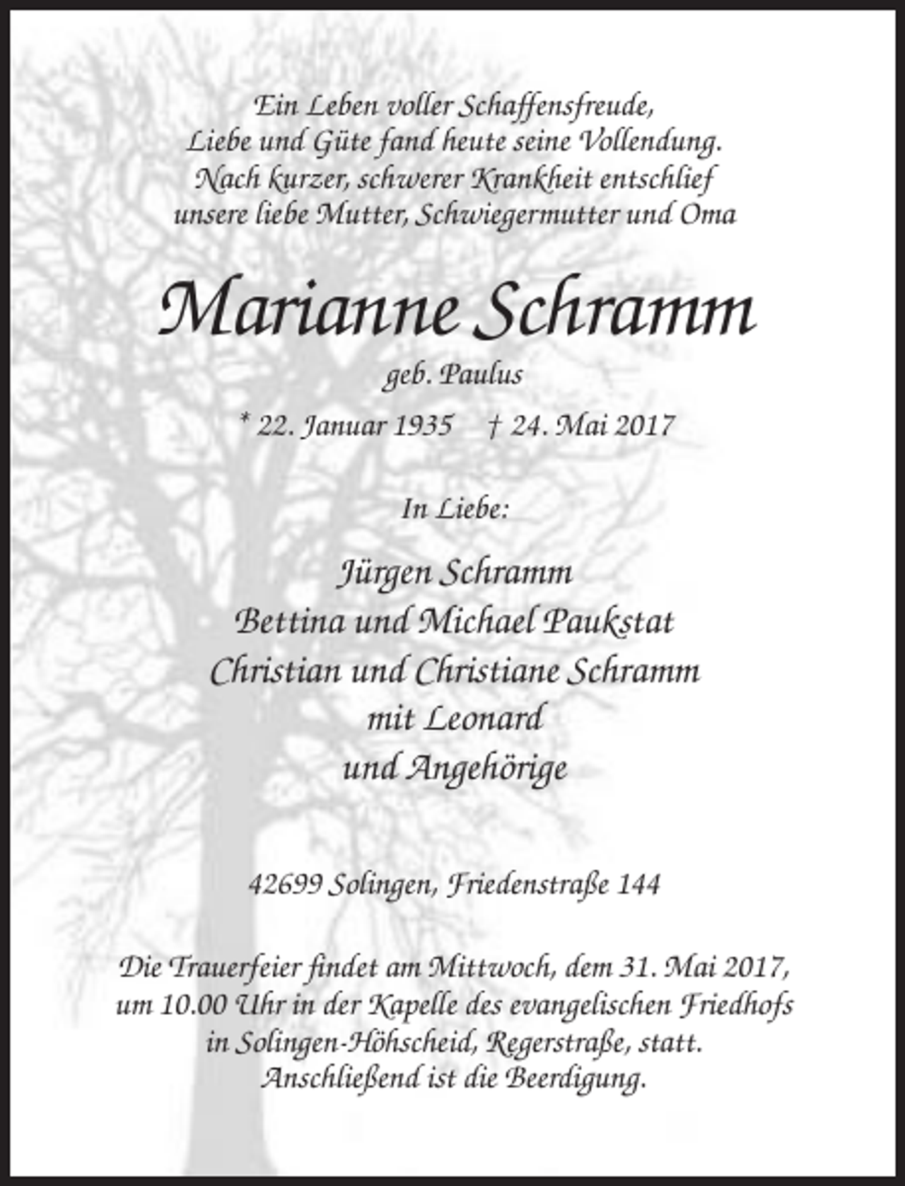 <p>Ein Leben voller Schaffensfreude,<br />Liebe und Güte fand heute seine Vollendung.<br />Nach kurzer, schwerer Krankheit entschlief<br />unsere liebe Mutter, Schwiegermutter und Oma</p><p>Marianne Schramm<br />geb. Paulus<br />* 22. Januar 1935 † 24. Mai 2017<br />In Liebe:</p><p>Jürgen Schramm<br />Bettina und Michael Paukstat<br />Christian und Christiane Schramm<br />mit Leonard<br />und Angehörige<br />42699 Solingen, Friedenstraße 144<br />Die Trauerfeier findet am Mittwoch, dem 31. Mai 2017,<br />um 10.00 Uhr in der Kapelle des evangelischen Friedhofs<br />in Solingen-Höhscheid, Regerstraße, statt.<br />Anschließend ist die Beerdigung.</p>