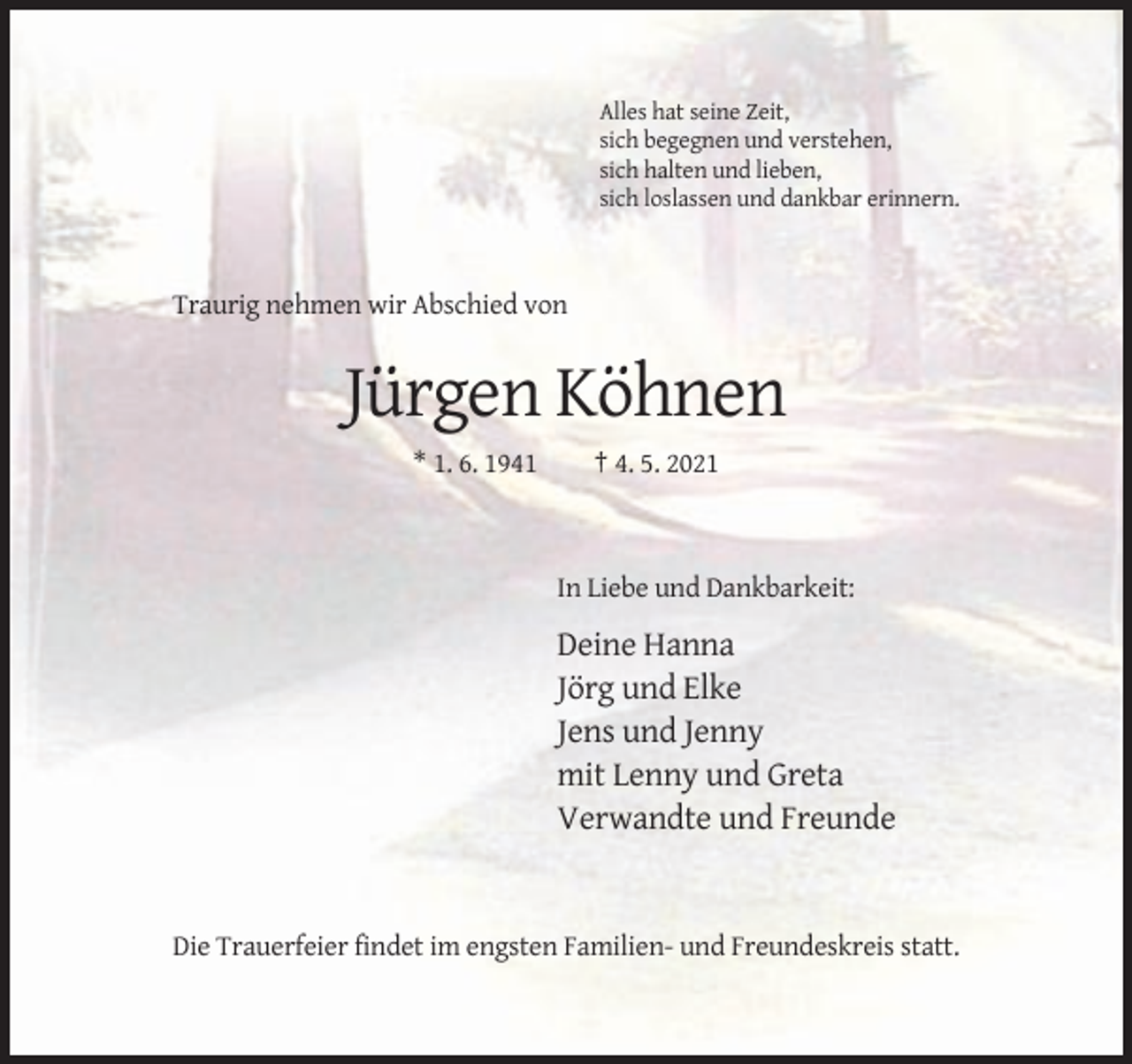 <p>Alles hat seine Zeit,<br />sich begegnen und verstehen,<br />sich halten und lieben,<br />sich loslassen und dankbar erinnern.</p><p>Traurig nehmen wir Abschied von</p><p>Jürgen Köhnen<br />* 1. 6. 1941</p><p>† 4. 5. 2021</p><p>In Liebe und Dankbarkeit:</p><p>Deine Hanna<br />Jörg und Elke<br />Jens und Jenny<br />mit Lenny und Greta<br />Verwandte und Freunde</p><p>Die Trauerfeier findet im engsten Familien- und Freundeskreis statt.</p>