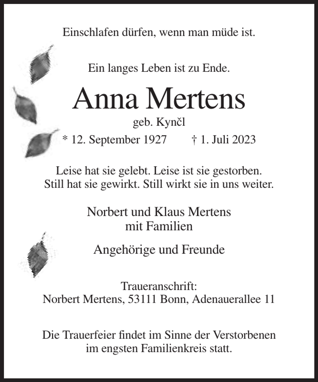 <p>Einschlafen dürfen, wenn man müde ist.<br />Ein langes Leben ist zu Ende.</p><p>Anna Mertens<br />geb. Kyncˇl<br />* 12. September 1927<br />† 1. Juli 2023<br />Leise hat sie gelebt. Leise ist sie gestorben.<br />Still hat sie gewirkt. Still wirkt sie in uns weiter.</p><p>Norbert und Klaus Mertens<br />mit Familien<br />Angehörige und Freunde<br />Traueranschrift:<br />Norbert Mertens, 53111 Bonn, Adenauerallee 11<br />Die Trauerfeier findet im Sinne der Verstorbenen<br />im engsten Familienkreis statt.</p>