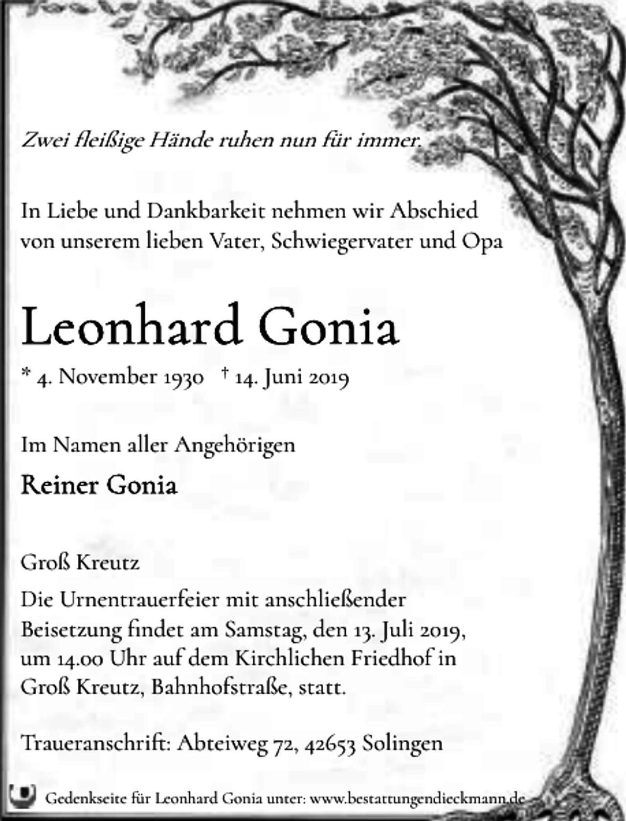 <p>Zwei �eißige Hände ruhen nun für immer.<br />In Liebe und Dankbarkeit nehmen wir Abschied<br />von unserem lieben Vater, Schwiegervater und Opa</p><p>* 4. November 1930 † 14. Juni 2019<br />Im Namen aller Angehörigen</p><p>Groß Kreutz<br />Die Urnentrauerfeier mit anschließender<br />Beisetzung �ndet am Samstag, den 13. Juli 2019,<br />um 14.00 Uhr auf dem Kirchlichen Friedhof in<br />Groß Kreutz, Bahnhofstraße, statt.<br />Traueranschri�: Abteiweg 72, 42653 Solingen<br />Gedenkseite für Leonhard Gonia unter: www.bestattungendieckmann.de</p>