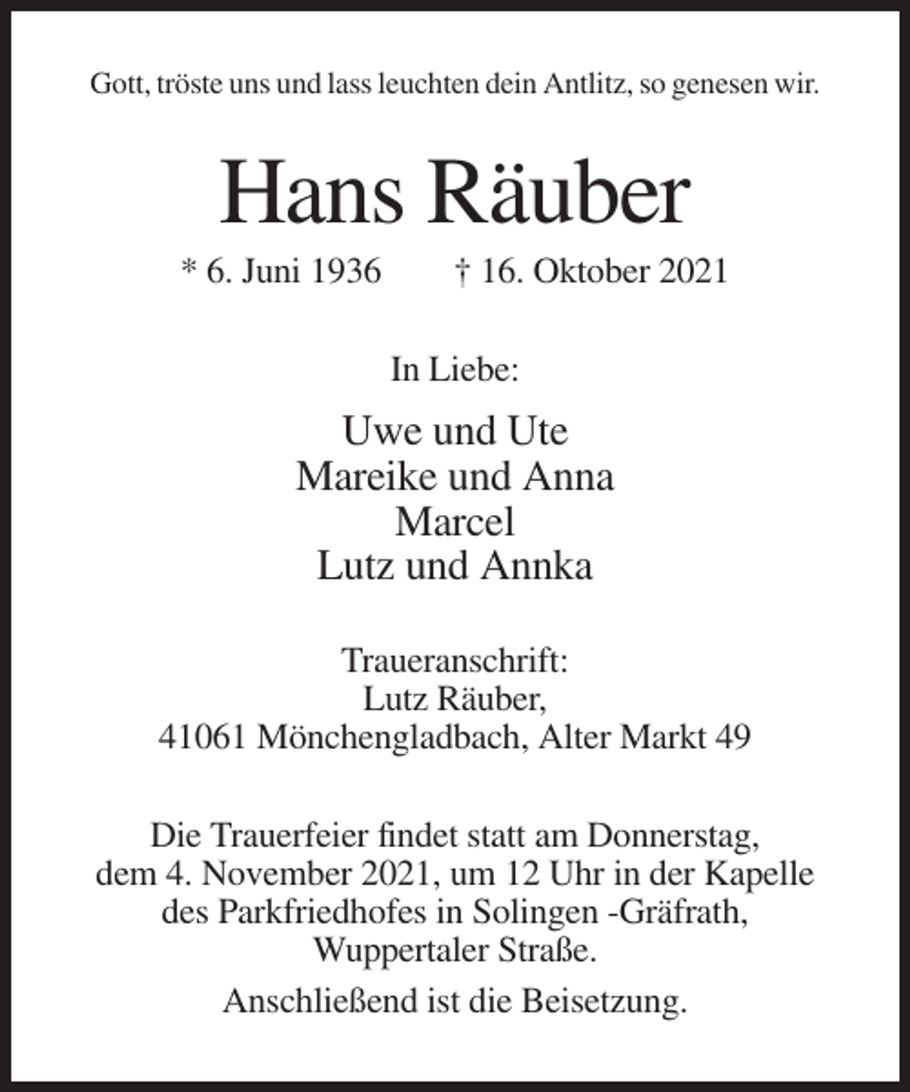 <p>Gott, tröste uns und lass leuchten dein Antlitz, so genesen wir.</p><p>Hans Räuber<br />* 6. Juni 1936</p><p>† 16. Oktober 2021<br />In Liebe:</p><p>Uwe und Ute<br />Mareike und Anna<br />Marcel<br />Lutz und Annka<br />Traueranschrift:<br />Lutz Räuber,<br />41061 Mönchengladbach, Alter Markt 49<br />Die Trauerfeier findet statt am Donnerstag,<br />dem 4. November 2021, um 12 Uhr in der Kapelle<br />des Parkfriedhofes in Solingen -Gräfrath,<br />Wuppertaler Straße.<br />Anschließend ist die Beisetzung.</p>