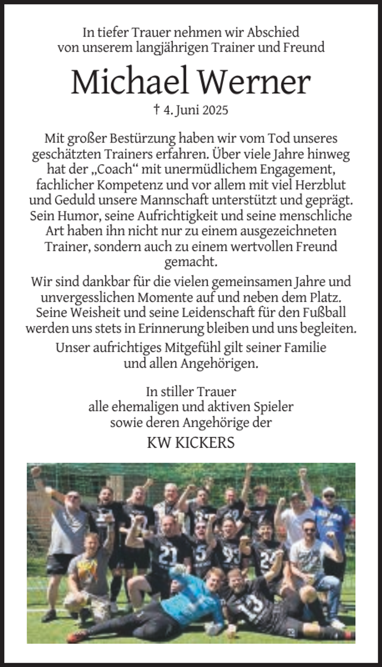 <p>In tiefer Trauer nehmen wir Abschied<br />von unserem langjährigen Trainer und Freund</p><p>Michael Werner<br />† 4. Juni 2025<br />Mit großer Bestürzung haben wir vom Tod unseres<br />geschätzten Trainers erfahren. Über viele Jahre hinweg<br />hat der „Coach“ mit unermüdlichem Engagement,<br />fachlicher Kompetenz und vor allem mit viel Herzblut<br />und Geduld unsere Mannschaft unterstützt und geprägt.<br />Sein Humor, seine Aufrichtigkeit und seine menschliche<br />Art haben ihn nicht nur zu einem ausgezeichneten<br />Trainer, sondern auch zu einem wertvollen Freund<br />gemacht.<br />Wir sind dankbar für die vielen gemeinsamen Jahre und<br />unvergesslichen Momente auf und neben dem Platz.<br />Seine Weisheit und seine Leidenschaft für den Fußball<br />werden uns stets in Erinnerung bleiben und uns begleiten.<br />Unser aufrichtiges Mitgefühl gilt seiner Familie<br />und allen Angehörigen.<br />In stiller Trauer<br />alle ehemaligen und aktiven Spieler<br />sowie deren Angehörige der</p><p>KW KICKERS</p>