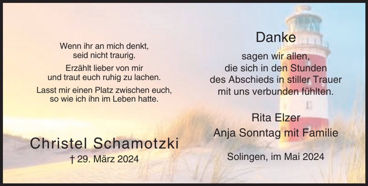 <p>Wenn ihr an mich denkt,<br />seid nicht traurig.<br />Erzählt lieber von mir<br />und traut euch ruhig zu lachen.<br />Lasst mir einen Platz zwischen euch,<br />so wie ich ihn im Leben hatte.</p><p>Christel Schamotzki<br />† 29. März 2024</p><p>Danke<br />sagen wir allen,<br />die sich in den Stunden<br />des Abschieds in stiller Trauer<br />mit uns verbunden fühlten.</p><p>Rita Elzer<br />Anja Sonntag mit Familie<br />Solingen, im Mai 2024</p>