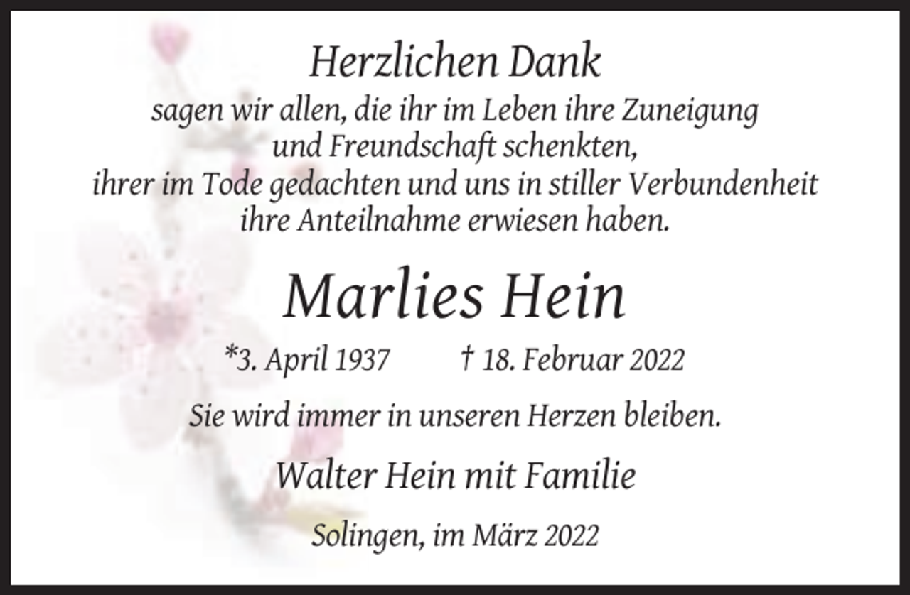 <p>Herzlichen Dank<br />sagen wir allen, die ihr im Leben ihre Zuneigung<br />und Freundschaft schenkten,<br />ihrer im Tode gedachten und uns in stiller Verbundenheit<br />ihre Anteilnahme erwiesen haben.</p><p>Marlies Hein<br />*3. April 1937</p><p>† 18. Februar 2022</p><p>Sie wird immer in unseren Herzen bleiben.</p><p>Walter Hein mit Familie<br />Solingen, im März 2022</p>
