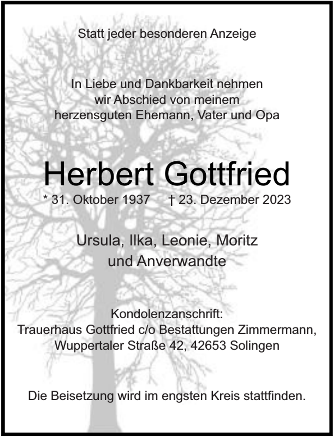 <p>Statt jeder besonderen Anzeige</p><p>In Liebe und Dankbarkeit nehmen<br />wir Abschied von meinem<br />herzensguten Ehemann, Vater und Opa</p><p>Herbert Gottfried</p><p>* 31. Oktober 1937</p><p>† 23. Dezember 2023</p><p>Ursula, Ilka, Leonie, Moritz<br />und Anverwandte<br />Kondolenzanschrift:<br />Trauerhaus Gottfried c/o Bestattungen Zimmermann,<br />Wuppertaler Straße 42, 42653 Solingen</p><p>Die Beisetzung wird im engsten Kreis statt nden.</p>