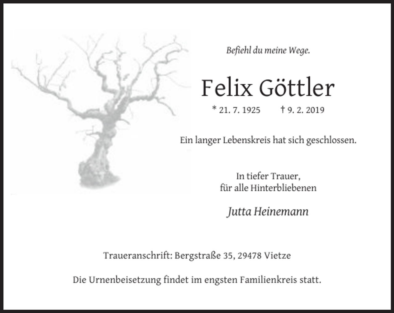 <p>Befiehl du meine Wege.</p><p>Felix Göttler<br />* 21. 7. 1925</p><p>† 9. 2. 2019</p><p>Ein langer Lebenskreis hat sich geschlossen.</p><p>In tiefer Trauer,<br />für alle Hinterbliebenen</p><p>Jutta Heinemann</p><p>Traueranschrift: Bergstraße 35, 29478 Vietze<br />Die Urnenbeisetzung findet im engsten Familienkreis statt.</p>