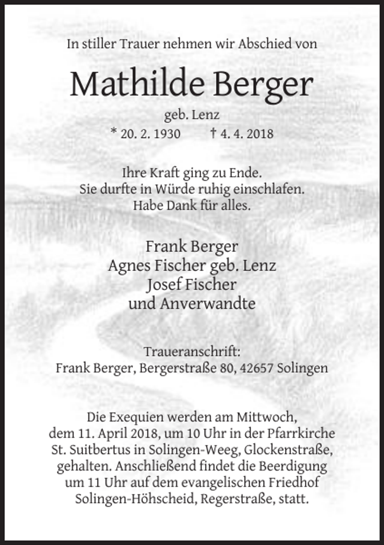 <p>In stiller Trauer nehmen wir Abschied von</p><p>Mathilde Berger<br />geb. Lenz<br />* 20. 2. 1930<br />† 4. 4. 2018<br />Ihre Kraft ging zu Ende.<br />Sie durfte in Würde ruhig einschlafen.<br />Habe Dank für alles.</p><p>Frank Berger<br />Agnes Fischer geb. Lenz<br />Josef Fischer<br />und Anverwandte<br />Traueranschrift:<br />Frank Berger, Bergerstraße 80, 42657 Solingen</p><p>Die Exequien werden am Mittwoch,<br />dem 11. April 2018, um 10 Uhr in der Pfarrkirche<br />St. Suitbertus in Solingen-Weeg, Glockenstraße,<br />gehalten. Anschließend findet die Beerdigung<br />um 11 Uhr auf dem evangelischen Friedhof<br />Solingen-Höhscheid, Regerstraße, statt.</p>