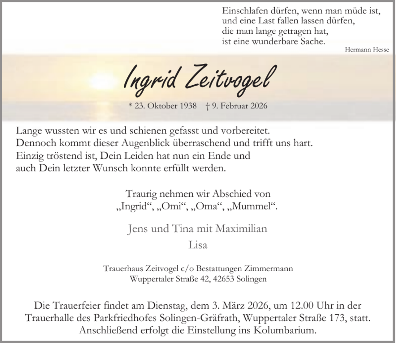 <p>Einschlafen dürfen, wenn man müde ist,<br />und eine Last fallen lassen dürfen,<br />die man lange getragen hat,<br />ist eine wunderbare Sache.</p><p>Hermann Hesse</p><p>Ingrid Zeitvogel<br />* 23. Oktober 1938</p><p>† 9. Februar 2026</p><p>Lange wussten wir es und schienen gefasst und vorbereitet.<br />Dennoch kommt dieser Augenblick überraschend und trifft uns hart.<br />Einzig tröstend ist, Dein Leiden hat nun ein Ende und<br />auch Dein letzter Wunsch konnte erfüllt werden.<br />Traurig nehmen wir Abschied von<br />„Ingrid“, „Omi“, „Oma“, „Mummel“.</p><p>Jens und Tina mit Maximilian<br />Lisa<br />Trauerhaus Zeitvogel c/o Bestattungen Zimmermann<br />Wuppertaler Straße 42, 42653 Solingen</p><p>Die Trauerfeier findet am Dienstag, dem 3. März 2026, um 12.00 Uhr in der<br />Trauerhalle des Parkfriedhofes Solingen-Gräfrath, Wuppertaler Straße 173, statt.<br />Anschließend erfolgt die Einstellung ins Kolumbarium.</p>