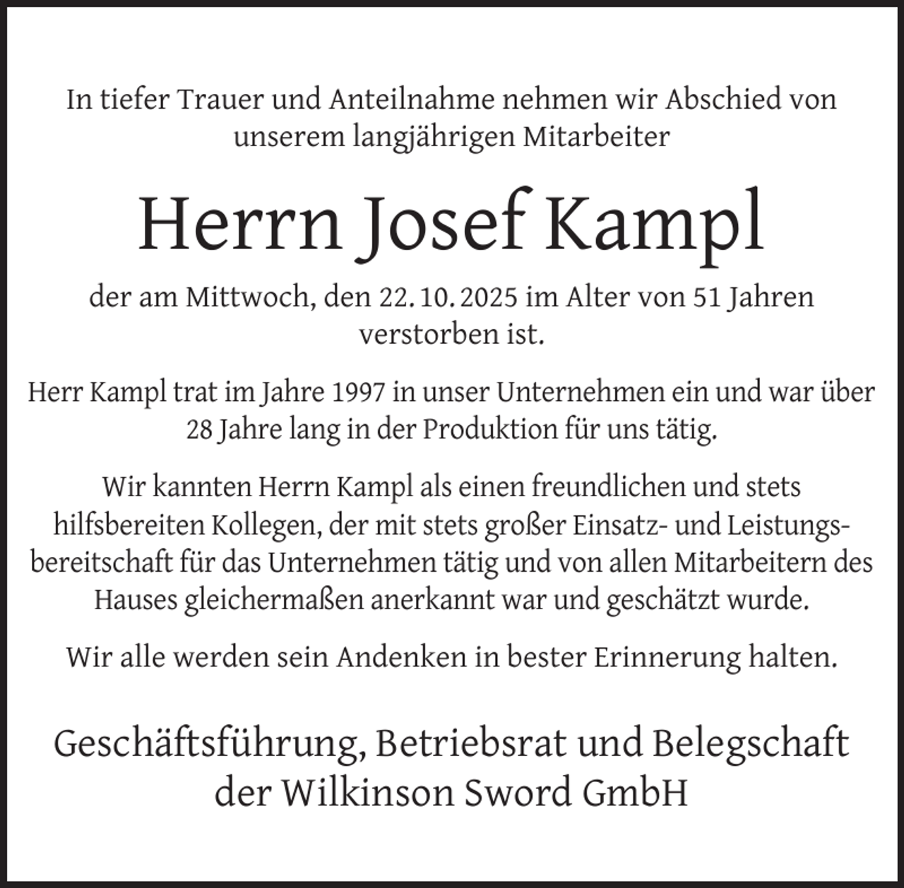<p>In tiefer Trauer und Anteilnahme nehmen wir Abschied von<br />unserem langjährigen Mitarbeiter</p><p>Herrn Josef Kampl</p><p>der am Mittwoch, den 22. 10. 2025 im Alter von 51 Jahren<br />verstorben ist.<br />Herr Kampl trat im Jahre 1997 in unser Unternehmen ein und war über<br />28 Jahre lang in der Produktion für uns tätig.<br />Wir kannten Herrn Kampl als einen freundlichen und stets<br />hilfsbereiten Kollegen, der mit stets großer Einsatz- und Leistungsbereitschaft für das Unternehmen tätig und von allen Mitarbeitern des<br />Hauses gleichermaßen anerkannt war und geschätzt wurde.<br />Wir alle werden sein Andenken in bester Erinnerung halten.</p><p>Geschäftsführung, Betriebsrat und Belegschaft<br />der Wilkinson Sword GmbH</p>