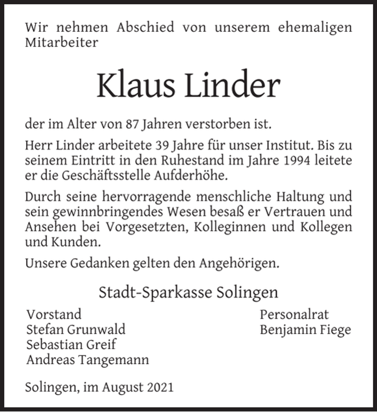 <p>Wir nehmen Abschied von unserem ehemaligen<br />Mitarbeiter</p><p>Klaus Linder<br />der im Alter von 87 Jahren verstorben ist.<br />Herr Linder arbeitete 39 Jahre für unser Institut. Bis zu<br />seinem Eintritt in den Ruhestand im Jahre 1994 leitete<br />er die Geschäftsstelle Aufderhöhe.<br />Durch seine hervorragende menschliche Haltung und<br />sein gewinnbringendes Wesen besaß er Vertrauen und<br />Ansehen bei Vorgesetzten, Kolleginnen und Kollegen<br />und Kunden.<br />Unsere Gedanken gelten den Angehörigen.</p><p>Stadt-Sparkasse Solingen<br />Vorstand<br />Stefan Grunwald<br />Sebastian Greif<br />Andreas Tangemann<br />Solingen, im August 2021</p><p>Personalrat<br />Benjamin Fiege</p>