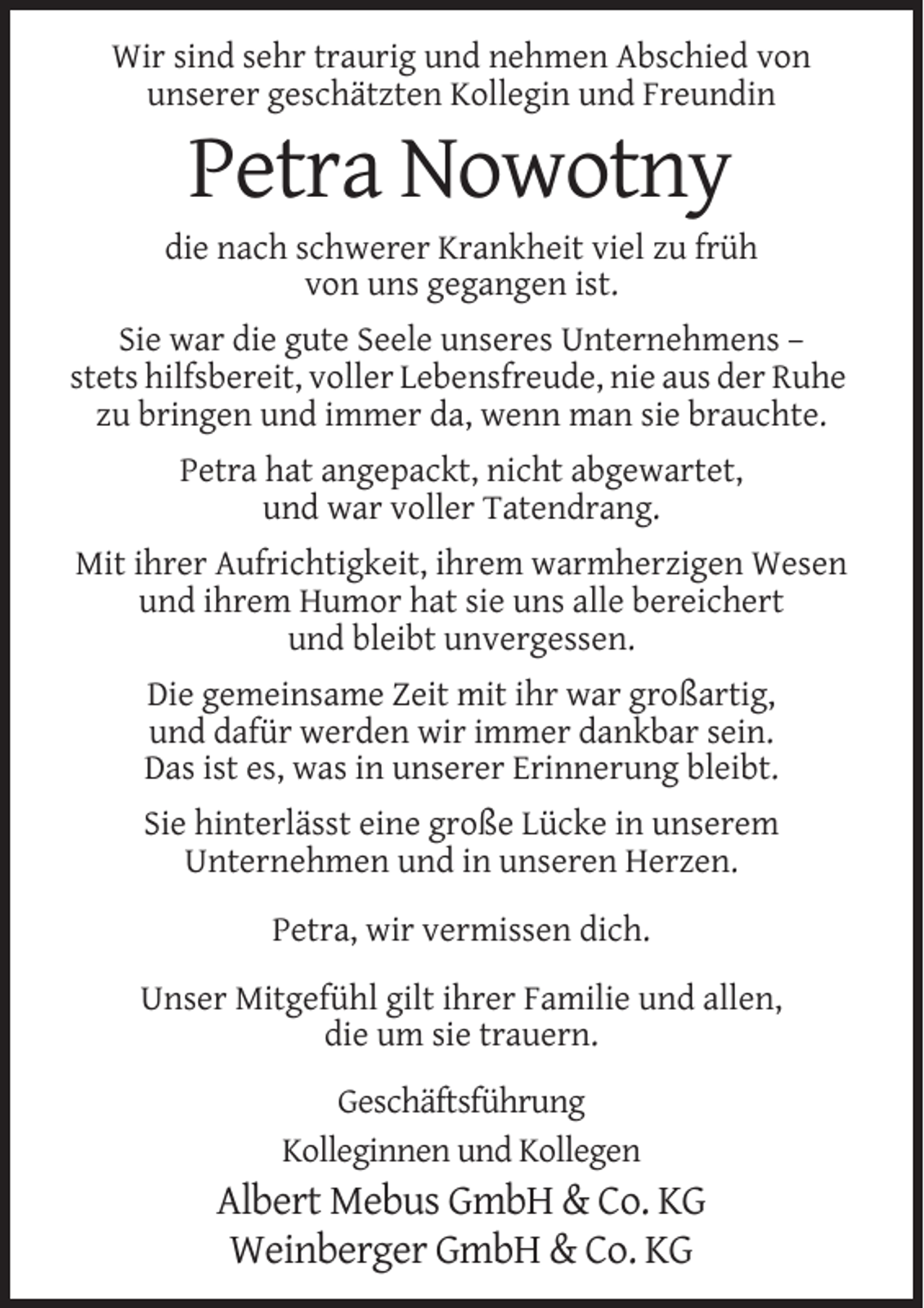 <p>Wir sind sehr traurig und nehmen Abschied von<br />unserer geschätzten Kollegin und Freundin</p><p>Petra Nowotny<br />die nach schwerer Krankheit viel zu früh<br />von uns gegangen ist.<br />Sie war die gute Seele unseres Unternehmens –<br />stets hilfsbereit, voller Lebensfreude, nie aus der Ruhe<br />zu bringen und immer da, wenn man sie brauchte.<br />Petra hat angepackt, nicht abgewartet,<br />und war voller Tatendrang.<br />Mit ihrer Aufrichtigkeit, ihrem warmherzigen Wesen<br />und ihrem Humor hat sie uns alle bereichert<br />und bleibt unvergessen.<br />Die gemeinsame Zeit mit ihr war großartig,<br />und dafür werden wir immer dankbar sein.<br />Das ist es, was in unserer Erinnerung bleibt.<br />Sie hinterlässt eine große Lücke in unserem<br />Unternehmen und in unseren Herzen.<br />Petra, wir vermissen dich.<br />Unser Mitgefühl gilt ihrer Familie und allen,<br />die um sie trauern.<br />Geschäftsführung<br />Kolleginnen und Kollegen</p><p>Albert Mebus GmbH &amp; Co. KG<br />Weinberger GmbH &amp; Co. KG</p>