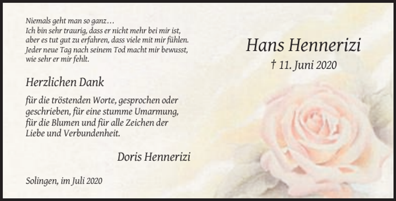 <p>Niemals geht man so ganz . . .<br />Ich bin sehr traurig, dass er nicht mehr bei mir ist,<br />aber es tut gut zu erfahren, dass viele mit mir fühlen.<br />Jeder neue Tag nach seinem Tod macht mir bewusst,<br />wie sehr er mir fehlt.</p><p>Hans Hennerizi<br />† 11. Juni 2020</p><p>Herzlichen Dank<br />für die tröstenden Worte, gesprochen oder<br />geschrieben, für eine stumme Umarmung,<br />für die Blumen und für alle Zeichen der<br />Liebe und Verbundenheit.</p><p>Doris Hennerizi<br />Solingen, im Juli 2020</p>