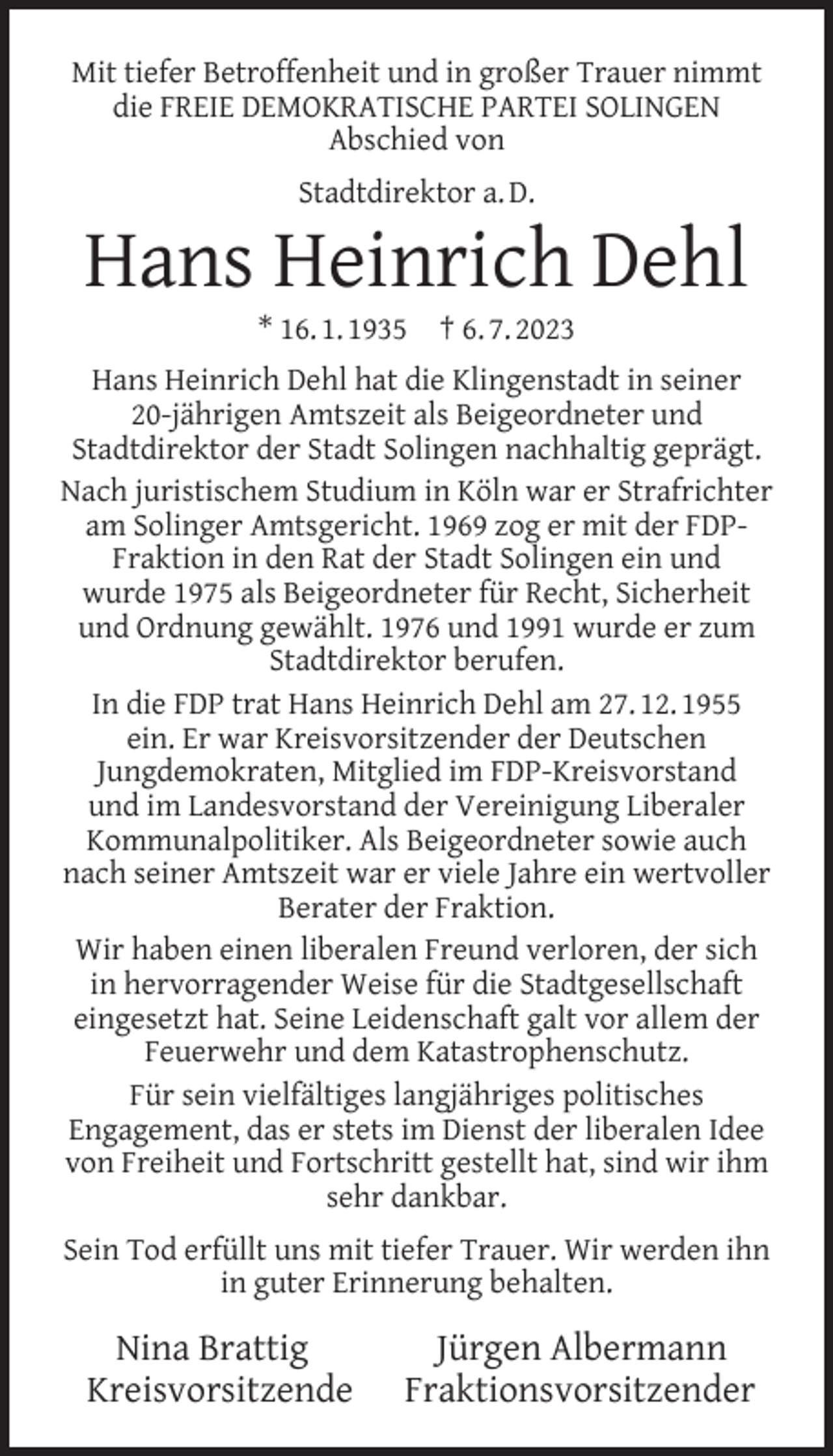 <p>Mit tiefer Betroffenheit und in großer Trauer nimmt<br />die FREIE DEMOKRATISCHE PARTEI SOLINGEN<br />Abschied von<br />Stadtdirektor a. D.</p><p>Hans Heinrich Dehl<br />* 16. 1. 1935</p><p>† 6. 7. 2023</p><p>Hans Heinrich Dehl hat die Klingenstadt in seiner<br />20-jährigen Amtszeit als Beigeordneter und<br />Stadtdirektor der Stadt Solingen nachhaltig geprägt.<br />Nach juristischem Studium in Köln war er Strafrichter<br />am Solinger Amtsgericht. 1969 zog er mit der FDPFraktion in den Rat der Stadt Solingen ein und<br />wurde 1975 als Beigeordneter für Recht, Sicherheit<br />und Ordnung gewählt. 1976 und 1991 wurde er zum<br />Stadtdirektor berufen.<br />In die FDP trat Hans Heinrich Dehl am 27. 12. 1955<br />ein. Er war Kreisvorsitzender der Deutschen<br />Jungdemokraten, Mitglied im FDP-Kreisvorstand<br />und im Landesvorstand der Vereinigung Liberaler<br />Kommunalpolitiker. Als Beigeordneter sowie auch<br />nach seiner Amtszeit war er viele Jahre ein wertvoller<br />Berater der Fraktion.<br />Wir haben einen liberalen Freund verloren, der sich<br />in hervorragender Weise für die Stadtgesellschaft<br />eingesetzt hat. Seine Leidenschaft galt vor allem der<br />Feuerwehr und dem Katastrophenschutz.<br />Für sein vielfältiges langjähriges politisches<br />Engagement, das er stets im Dienst der liberalen Idee<br />von Freiheit und Fortschritt gestellt hat, sind wir ihm<br />sehr dankbar.<br />Sein Tod erfüllt uns mit tiefer Trauer. Wir werden ihn<br />in guter Erinnerung behalten.</p><p>Nina Brattig<br />Kreisvorsitzende</p><p>Jürgen Albermann<br />Fraktionsvorsitzender</p>
