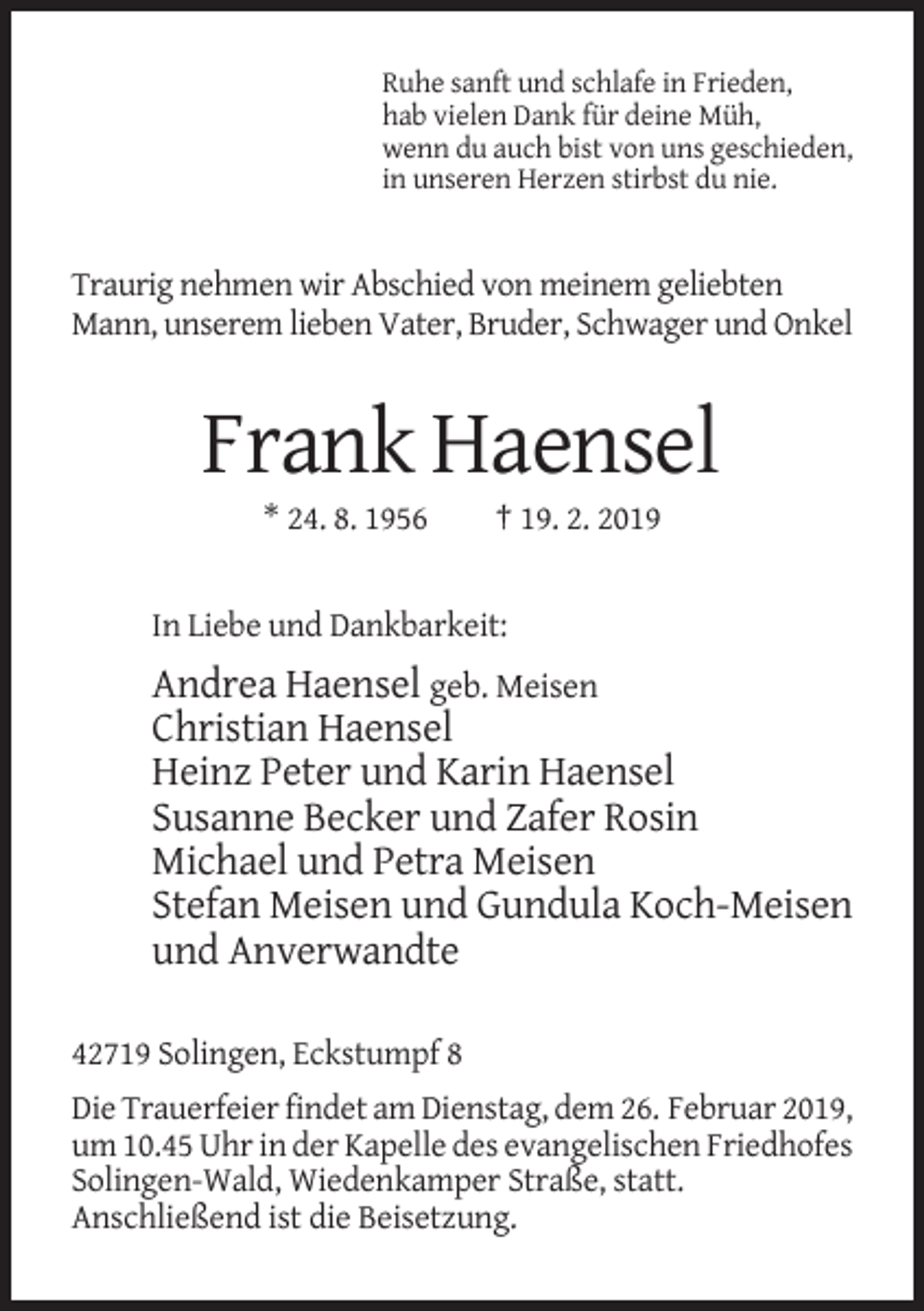 <p>Ruhe sanft und schlafe in Frieden,<br />hab vielen Dank für deine Müh,<br />wenn du auch bist von uns geschieden,<br />in unseren Herzen stirbst du nie.</p><p>Traurig nehmen wir Abschied von meinem geliebten<br />Mann, unserem lieben Vater, Bruder, Schwager und Onkel</p><p>Frank Haensel<br />* 24. 8. 1956</p><p>† 19. 2. 2019</p><p>In Liebe und Dankbarkeit:</p><p>Andrea Haensel geb. Meisen<br />Christian Haensel<br />Heinz Peter und Karin Haensel<br />Susanne Becker und Zafer Rosin<br />Michael und Petra Meisen<br />Stefan Meisen und Gundula Koch-Meisen<br />und Anverwandte<br />42719 Solingen, Eckstumpf 8<br />Die Trauerfeier findet am Dienstag, dem 26. Februar 2019,<br />um 10.45 Uhr in der Kapelle des evangelischen Friedhofes<br />Solingen-Wald, Wiedenkamper Straße, statt.<br />Anschließend ist die Beisetzung.</p>