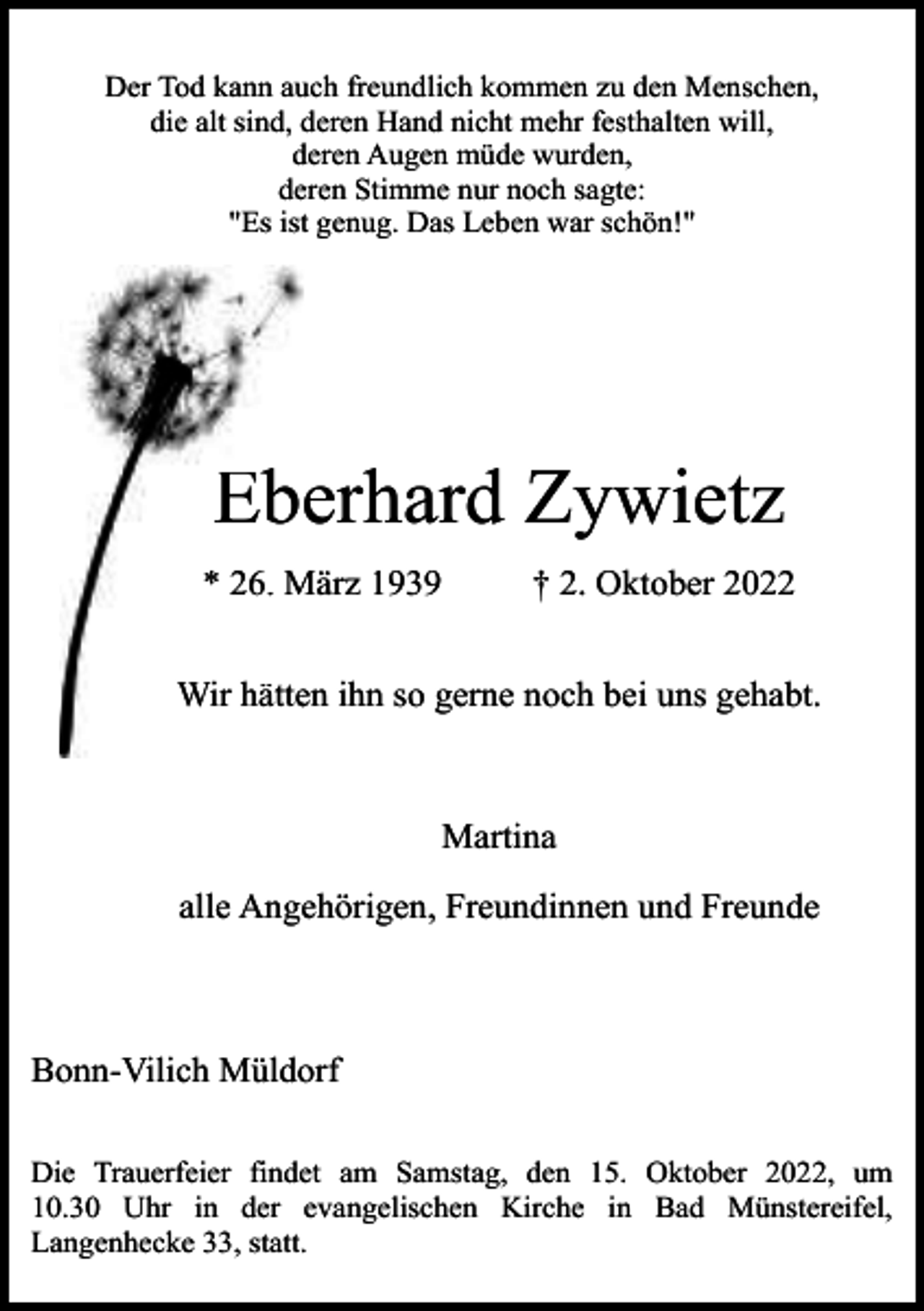 <p>Der Tod kann auch freundlich kommen zu den Menschen,<br />die alt sind, deren Hand nicht mehr festhalten will,<br />deren Augen müde wurden,<br />deren Stimme nur noch sagte:<br />"Es ist genug. Das Leben war schön!"</p><p>Eberhard Zywietz<br />* 26. März<br />M 1939</p><p>† 2. Oktober 2022</p><p>Wir hätteen ihn so gerne noch bei uns gehabt.</p><p>Martina<br />alle Angehörigen, Freundinnen und Freunde</p><p>Bonn-Vilich Müldorf<br />Die Trauerfeier findet am Samstag, den 15. Oktober 2022, um<br />10.30 Uhr in der evangelischen Kirche in Bad Münstereifel,<br />Langenhecke 33, statt.</p>