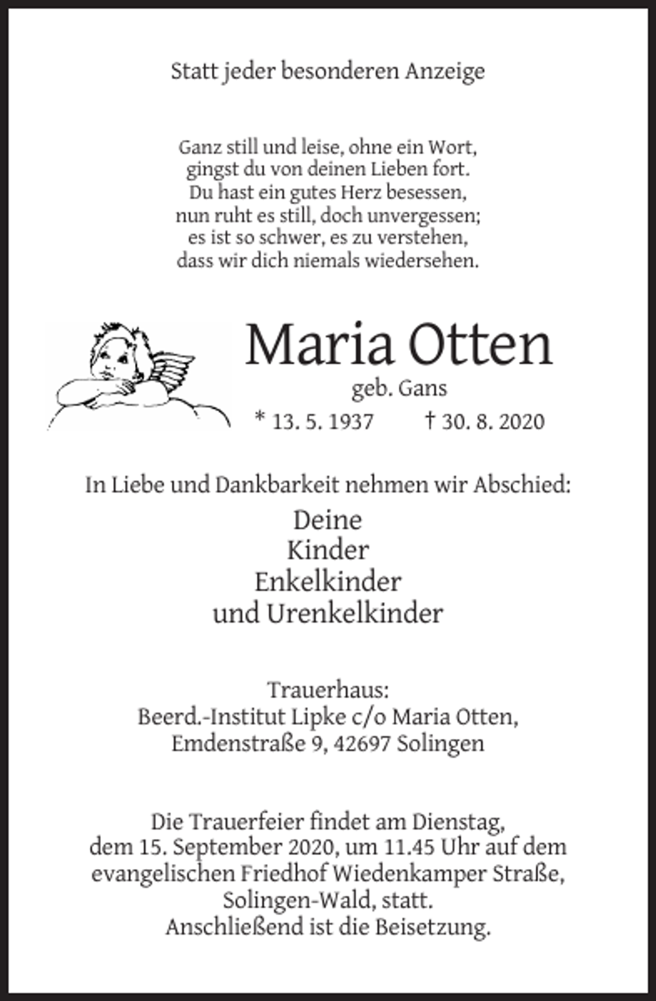 <p>Statt jeder besonderen Anzeige</p><p>Ganz still und leise, ohne ein Wort,<br />gingst du von deinen Lieben fort.<br />Du hast ein gutes Herz besessen,<br />nun ruht es still, doch unvergessen;<br />es ist so schwer, es zu verstehen,<br />dass wir dich niemals wiedersehen.</p><p>Maria Otten<br />geb. Gans<br />* 13. 5. 1937<br />† 30. 8. 2020<br />In Liebe und Dankbarkeit nehmen wir Abschied:</p><p>Deine<br />Kinder<br />Enkelkinder<br />und Urenkelkinder<br />Trauerhaus:<br />Beerd.-Institut Lipke c/o Maria Otten,<br />Emdenstraße 9, 42697 Solingen</p><p>Die Trauerfeier findet am Dienstag,<br />dem 15. September 2020, um 11.45 Uhr auf dem<br />evangelischen Friedhof Wiedenkamper Straße,<br />Solingen-Wald, statt.<br />Anschließend ist die Beisetzung.</p>