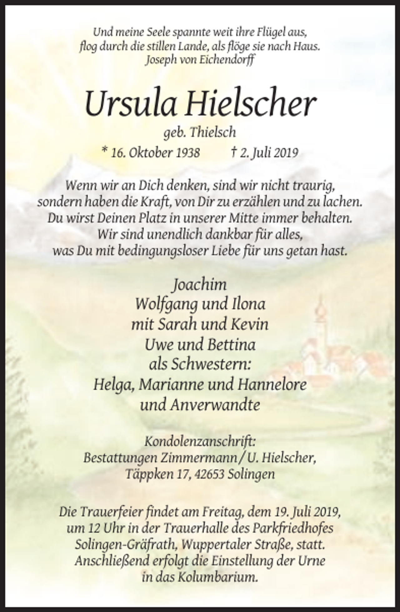 <p>Und meine Seele spannte weit ihre Flügel aus,<br />flog durch die stillen Lande, als flöge sie nach Haus.<br />Joseph von Eichendorff</p><p>Ursula Hielscher<br />geb. Thielsch<br />* 16. Oktober 1938<br />† 2. Juli 2019<br />Wenn wir an Dich denken, sind wir nicht traurig,<br />sondern haben die Kraft, von Dir zu erzählen und zu lachen.<br />Du wirst Deinen Platz in unserer Mitte immer behalten.<br />Wir sind unendlich dankbar für alles,<br />was Du mit bedingungsloser Liebe für uns getan hast.</p><p>Joachim<br />Wolfgang und Ilona<br />mit Sarah und Kevin<br />Uwe und Bettina<br />als Schwestern:<br />Helga, Marianne und Hannelore<br />und Anverwandte<br />Kondolenzanschrift:<br />Bestattungen Zimmermann / U. Hielscher,<br />Täppken 17, 42653 Solingen<br />Die Trauerfeier findet am Freitag, dem 19. Juli 2019,<br />um 12 Uhr in der Trauerhalle des Parkfriedhofes<br />Solingen-Gräfrath, Wuppertaler Straße, statt.<br />Anschließend erfolgt die Einstellung der Urne<br />in das Kolumbarium.</p>