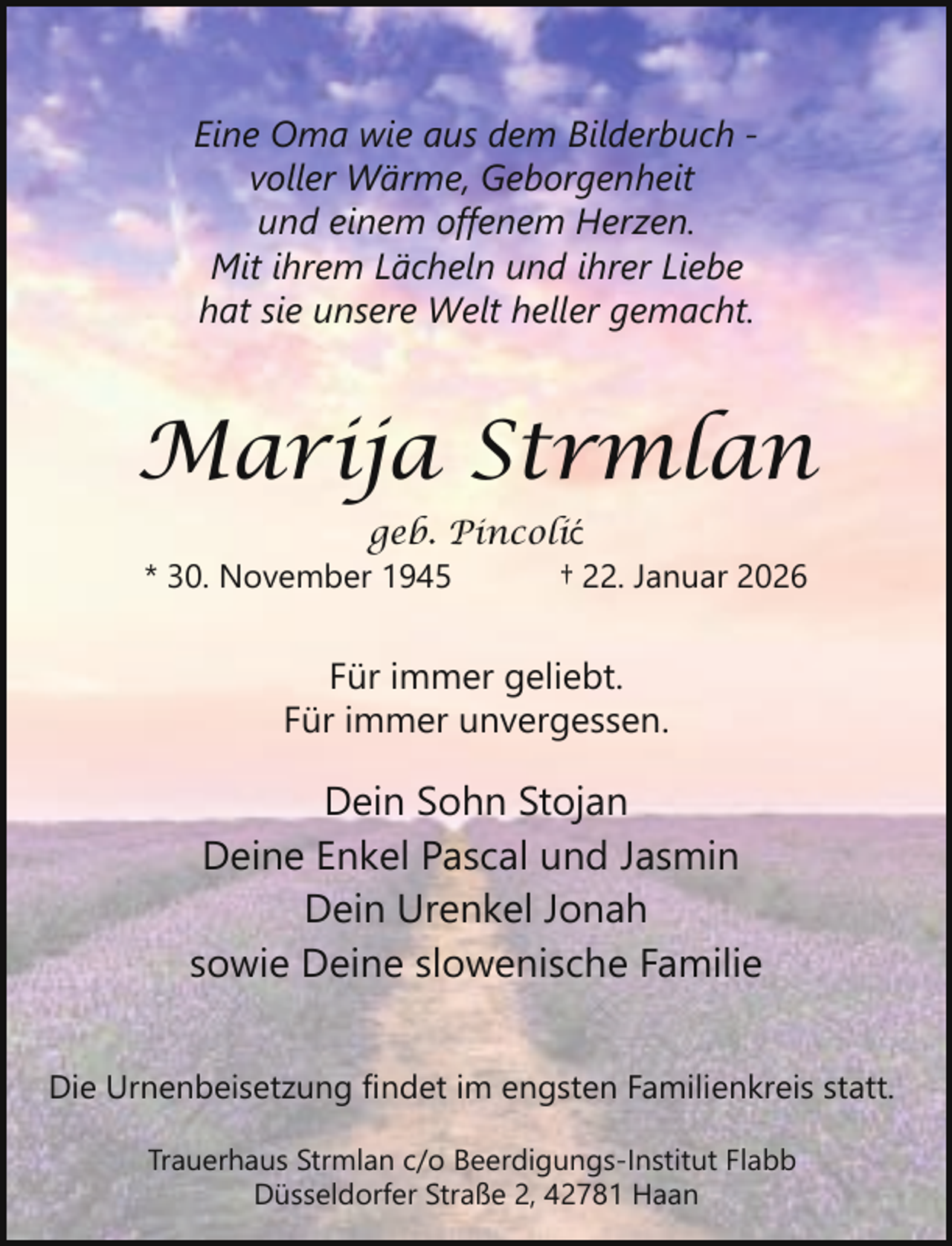 <p>Eine Oma wie aus dem Bilderbuch voller Wärme, Geborgenheit<br />und einem offenem Herzen.<br />Mit ihrem Lächeln und ihrer Liebe<br />hat sie unsere Welt heller gemacht.</p><p>Marija Strmlan<br />geb. Pincolić<br />* 30. November 1945<br />† 22. Januar 2026</p><p>Für immer geliebt.<br />Für immer unvergessen.</p><p>Dein Sohn Stojan<br />Deine Enkel Pascal und Jasmin<br />Dein Urenkel Jonah<br />sowie Deine slowenische Familie<br />Die Urnenbeisetzung findet im engsten Familienkreis statt.<br />Trauerhaus Strmlan c/o Beerdigungs-Institut Flabb<br />Düsseldorfer Straße 2, 42781 Haan</p>