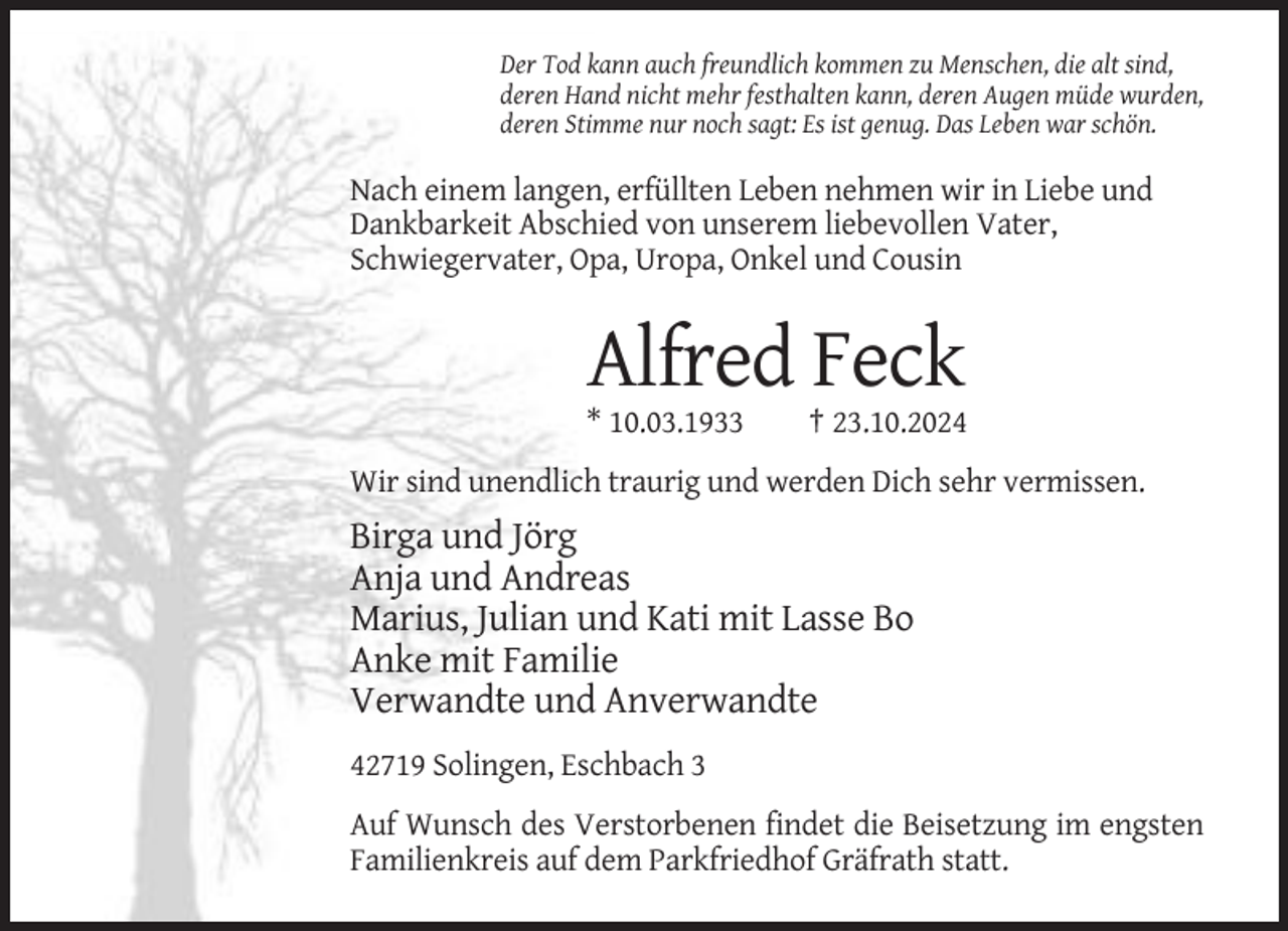 <p>Der Tod kann auch freundlich kommen zu Menschen, die alt sind,<br />deren Hand nicht mehr festhalten kann, deren Augen müde wurden,<br />deren Stimme nur noch sagt: Es ist genug. Das Leben war schön.</p><p>Nach einem langen, erfüllten Leben nehmen wir in Liebe und<br />Dankbarkeit Abschied von unserem liebevollen Vater,<br />Schwiegervater, Opa, Uropa, Onkel und Cousin</p><p>Alfred Feck<br />* 10.03.1933</p><p>† 23.10.2024</p><p>Wir sind unendlich traurig und werden Dich sehr vermissen.</p><p>Birga und Jörg<br />Anja und Andreas<br />Marius, Julian und Kati mit Lasse Bo<br />Anke mit Familie<br />Verwandte und Anverwandte<br />42719 Solingen, Eschbach 3<br />Auf Wunsch des Verstorbenen findet die Beisetzung im engsten<br />Familienkreis auf dem Parkfriedhof Gräfrath statt.</p>