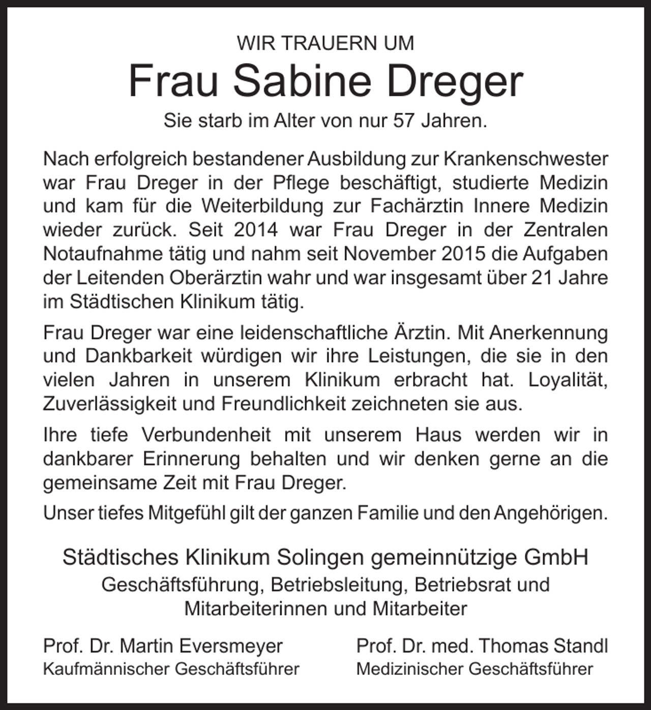 <p>WIR TRAUERN UM</p><p>Frau Sabine Dreger<br />Sie starb im Alter von nur 57 Jahren.</p><p>Nach erfolgreich bestandener Ausbildung zur Krankenschwester<br />war Frau Dreger in der Pﬂege beschäftigt, studierte Medizin<br />und kam für die Weiterbildung zur Fachärztin Innere Medizin<br />wieder zurück. Seit 2014 war Frau Dreger in der Zentralen<br />Notaufnahme tätig und nahm seit November 2015 die Aufgaben<br />der Leitenden Oberärztin wahr und war insgesamt über 21 Jahre<br />im Städtischen Klinikum tätig.<br />Frau Dreger war eine leidenschaftliche Ärztin. Mit Anerkennung<br />und Dankbarkeit würdigen wir ihre Leistungen, die sie in den<br />vielen Jahren in unserem Klinikum erbracht hat. Loyalität,<br />Zuverlässigkeit und Freundlichkeit zeichneten sie aus.<br />Ihre tiefe Verbundenheit mit unserem Haus werden wir in<br />dankbarer Erinnerung behalten und wir denken gerne an die<br />gemeinsame Zeit mit Frau Dreger.<br />Unser tiefes Mitgefühl gilt der ganzen Familie und den Angehörigen.</p><p>Städtisches Klinikum Solingen gemeinnützige GmbH<br />Geschäftsführung, Betriebsleitung, Betriebsrat und<br />Mitarbeiterinnen und Mitarbeiter</p><p>Prof. Dr. Martin Eversmeyer</p><p>Kaufmännischer Geschäftsführer</p><p>Prof. Dr. med. Thomas Standl<br />Medizinischer Geschäftsführer</p>