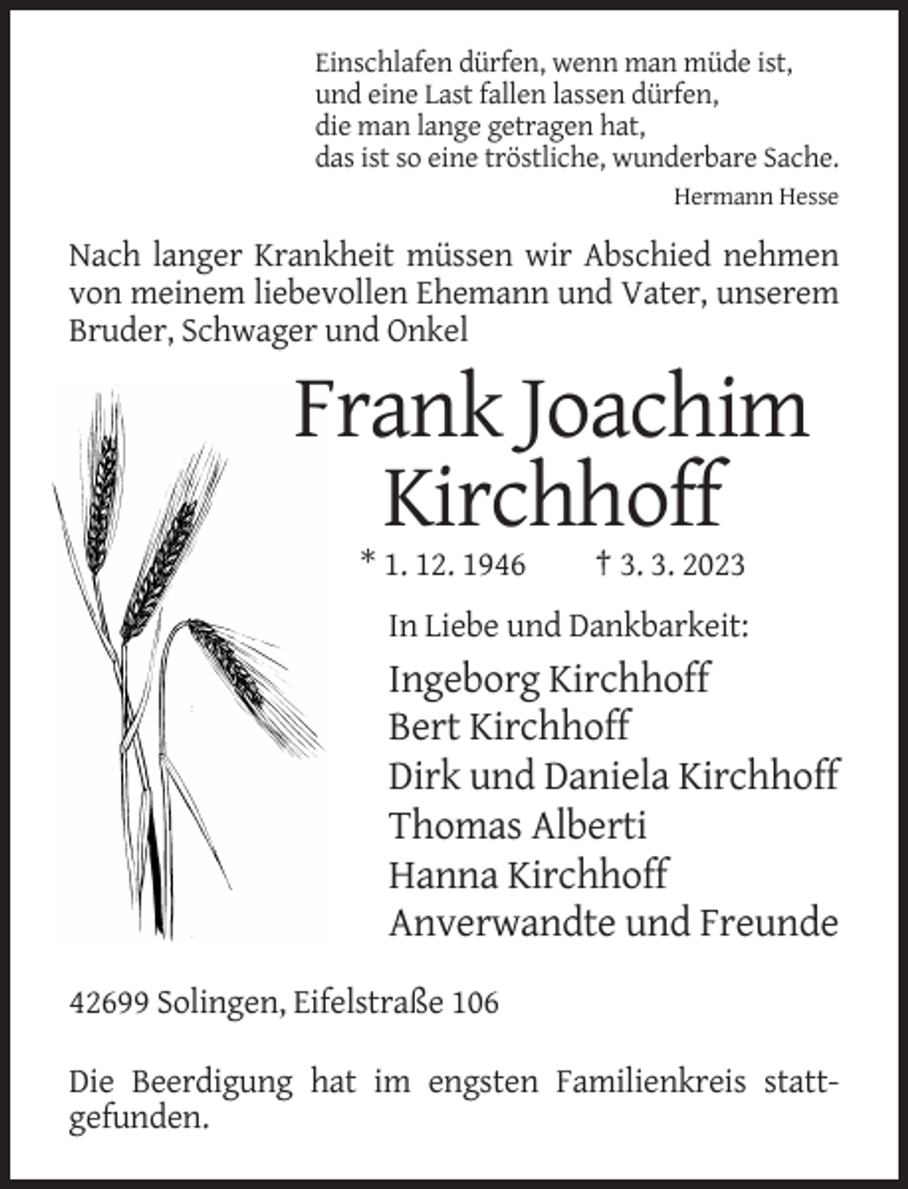 <p>Einschlafen dürfen, wenn man müde ist,<br />und eine Last fallen lassen dürfen,<br />die man lange getragen hat,<br />das ist so eine tröstliche, wunderbare Sache.<br />Hermann Hesse</p><p>Nach langer Krankheit müssen wir Abschied nehmen<br />von meinem liebevollen Ehemann und Vater, unserem<br />Bruder, Schwager und Onkel</p><p>Frank Joachim<br />Kirchhoff<br />* 1. 12. 1946</p><p>† 3. 3. 2023</p><p>In Liebe und Dankbarkeit:</p><p>Ingeborg Kirchhoff<br />Bert Kirchhoff<br />Dirk und Daniela Kirchhoff<br />Thomas Alberti<br />Hanna Kirchhoff<br />Anverwandte und Freunde<br />42699 Solingen, Eifelstraße 106<br />Die Beerdigung hat im engsten Familienkreis stattgefunden.</p>