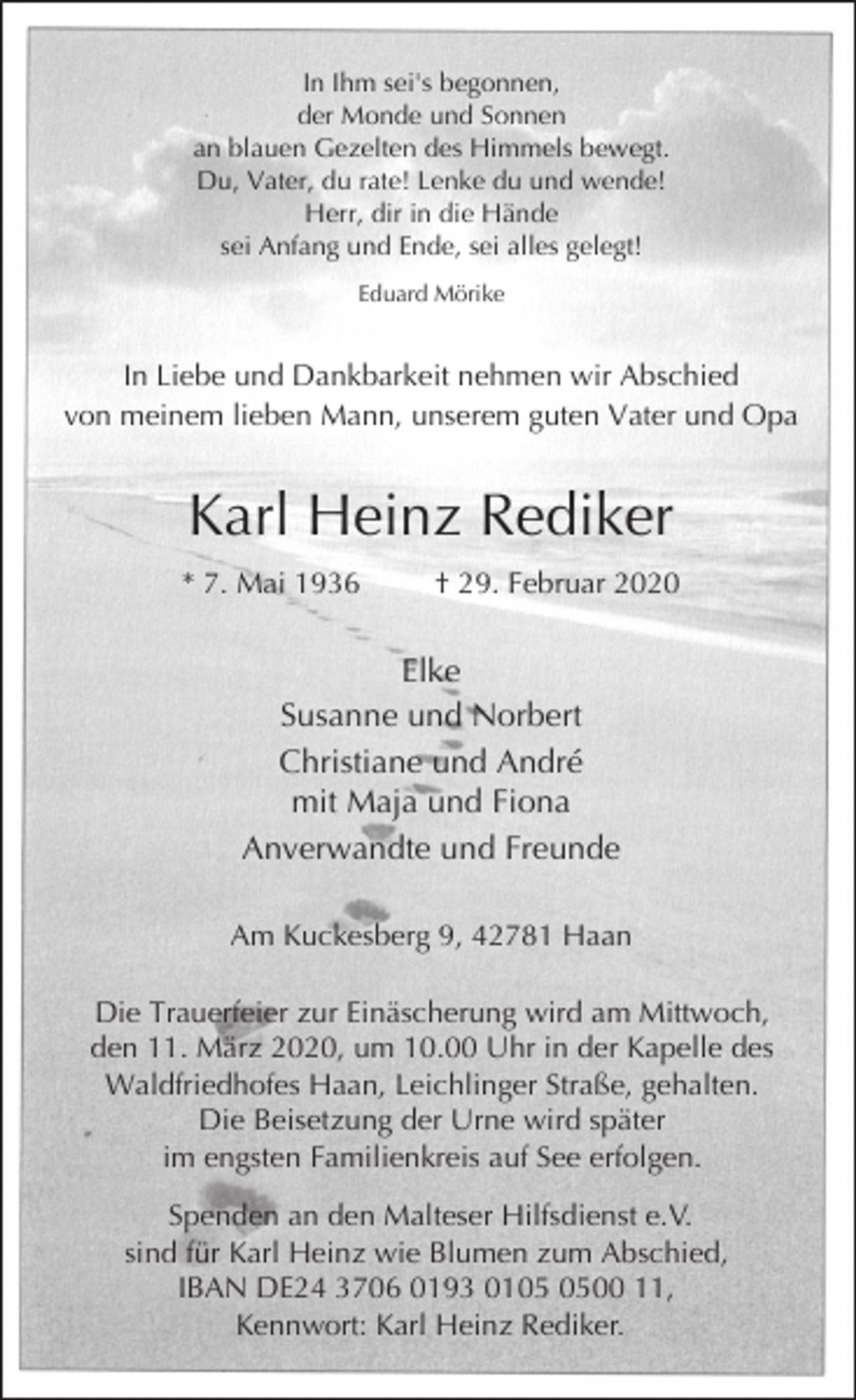 <p>In Ihm sei's begonnen,<br />der Monde und Sonnen<br />an blauen Gezelten des Himmels bewegt.<br />Du, Vater, du rate! Lenke du und wende!<br />Herr, dir in die Hände<br />sei Anfang und Ende, sei alles gelegt!<br />Eduard Mörike</p><p>In Liebe und Dankbarkeit nehmen wir Abschied<br />von meinem lieben Mann, unserem guten Vater und Opa</p><p>Karl Heinz Rediker<br />* 7. Mai 1936</p><p>† 29. Februar 2020</p><p>Elke<br />Susanne und Norbert<br />Christiane und André<br />mit Maja und Fiona<br />Anverwandte und Freunde<br />Am Kuckesberg 9, 42781 Haan<br />Die Trauerfeier zur Einäscherung wird am Mittwoch,<br />den 11. März 2020, um 10.00 Uhr in der Kapelle des<br />Waldfriedhofes Haan, Leichlinger Straße, gehalten.<br />Die Beisetzung der Urne wird später<br />im engsten Familienkreis auf See erfolgen.<br />Spenden an den Malteser Hilfsdienst e.V.<br />sind für Karl Heinz wie Blumen zum Abschied,<br />IBAN DE24 3706 0193 0100 11,<br />Kennwort: Karl Heinz Rediker.</p>