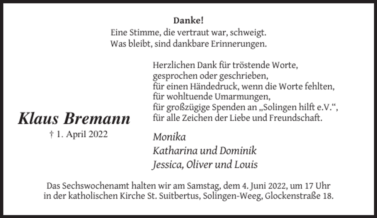 <p>Danke!<br />Eine Stimme, die vertraut war, schweigt.<br />Was bleibt, sind dankbare Erinnerungen.</p><p>Klaus Bremann<br />† 1. April 2022</p><p>Herzlichen Dank für tröstende Worte,<br />gesprochen oder geschrieben,<br />für einen Händedruck, wenn die Worte fehlten,<br />für wohltuende Umarmungen,<br />für großzügige Spenden an „Solingen hilft e.V.“,<br />für alle Zeichen der Liebe und Freundschaft.</p><p>Monika<br />Katharina und Dominik<br />Jessica, Oliver und Louis</p><p>Das Sechswochenamt halten wir am Samstag, dem 4. Juni 2022, um 17 Uhr<br />in der katholischen Kirche St. Suitbertus, Solingen-Weeg, Glockenstraße 18.</p>