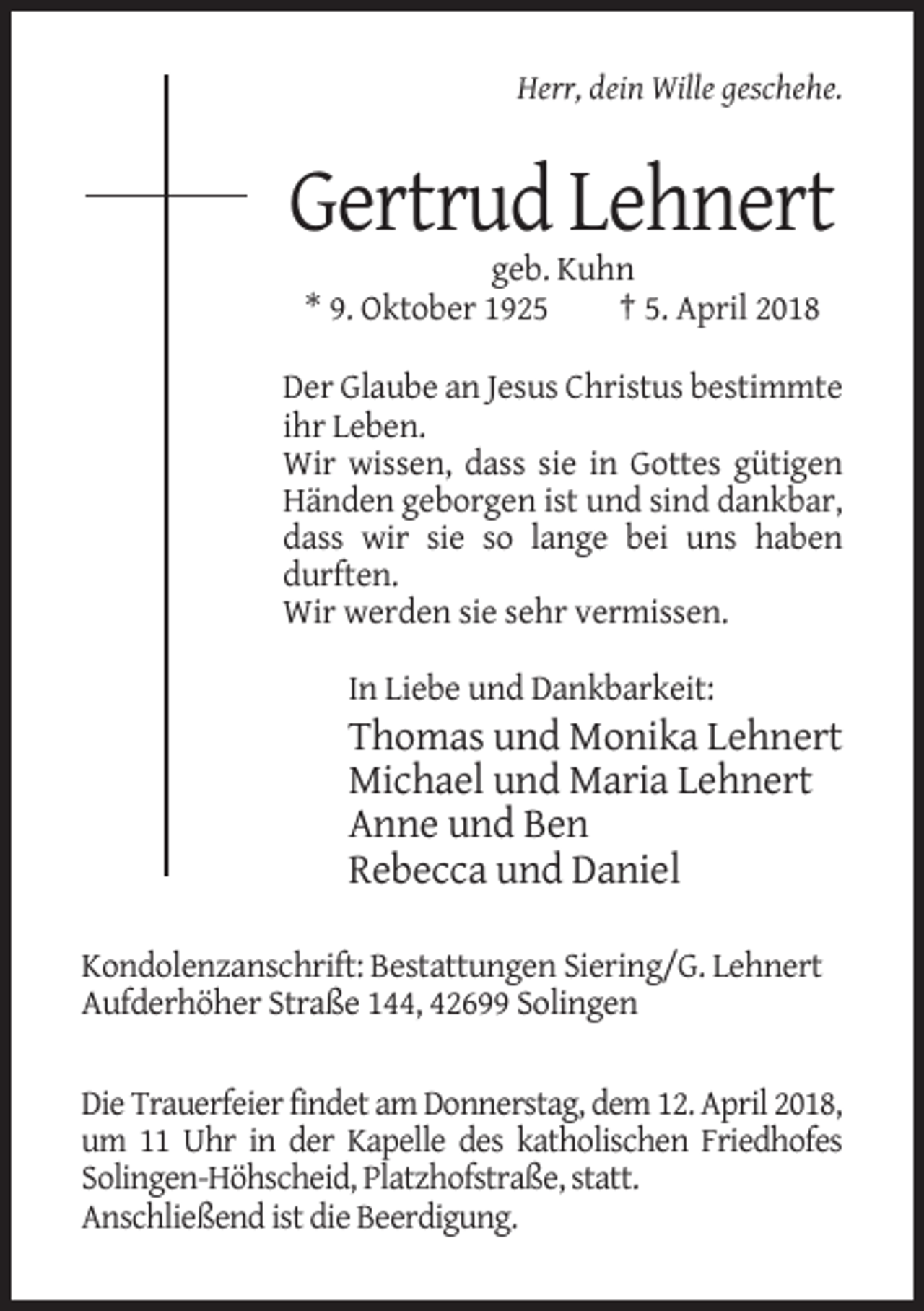 <p>Herr, dein Wille geschehe.</p><p>Gertrud Lehnert<br />geb. Kuhn<br />* 9. Oktober 1925<br />† 5. April 2018<br />Der Glaube an Jesus Christus bestimmte<br />ihr Leben.<br />Wir wissen, dass sie in Gottes gütigen<br />Händen geborgen ist und sind dankbar,<br />dass wir sie so lange bei uns haben<br />durften.<br />Wir werden sie sehr vermissen.<br />In Liebe und Dankbarkeit:</p><p>Thomas und Monika Lehnert<br />Michael und Maria Lehnert<br />Anne und Ben<br />Rebecca und Daniel<br />Kondolenzanschrift: Bestattungen Siering/G. Lehnert<br />Aufderhöher Straße 144, 42699 Solingen<br />Die Trauerfeier findet am Donnerstag, dem 12. April 2018,<br />um 11 Uhr in der Kapelle des katholischen Friedhofes<br />Solingen-Höhscheid, Platzhofstraße, statt.<br />Anschließend ist die Beerdigung.</p>