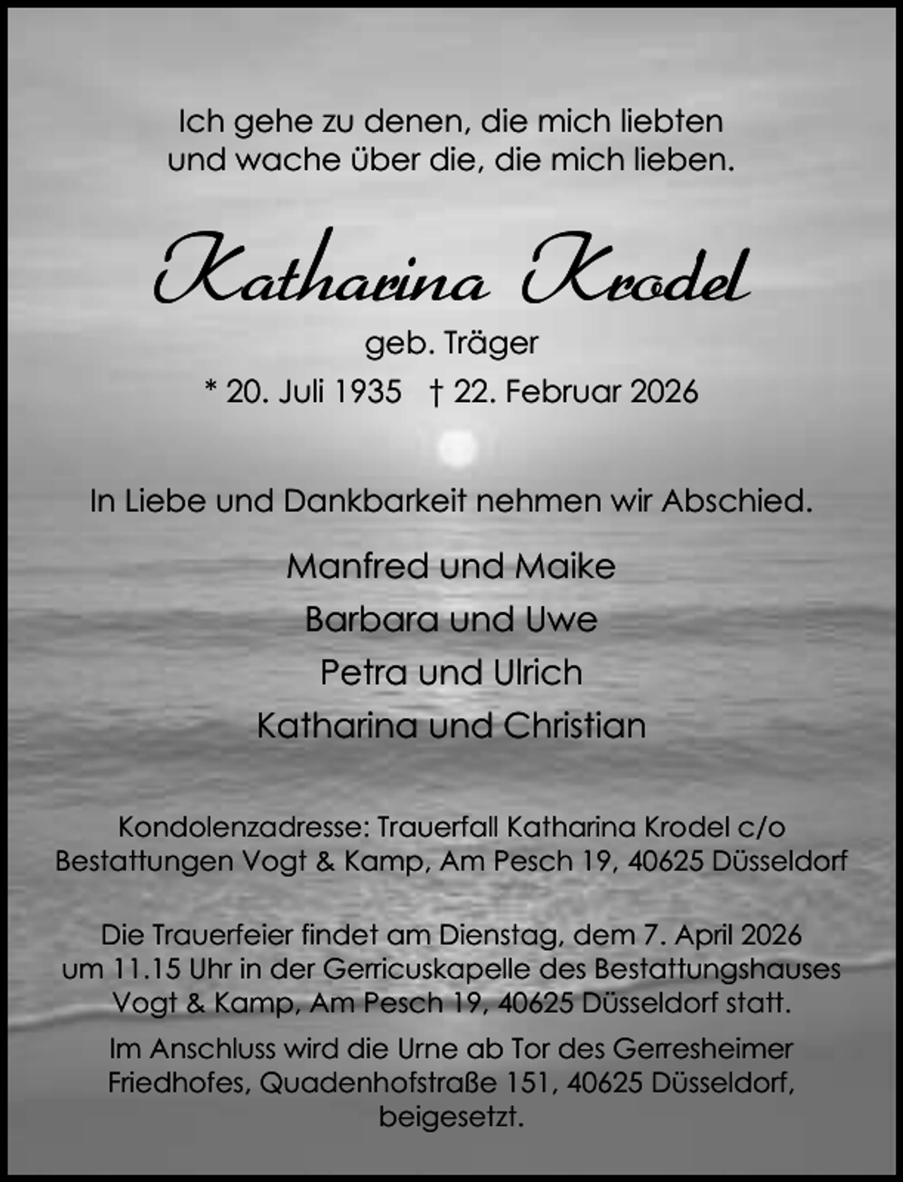 <p>Ich gehe zu denen, die mich liebten<br />und wache über die, die mich lieben.</p><p>Katharina Krodel<br />geb. Träger</p><p>* 20. Juli 1935 † 22. Februar 2026<br />In Liebe und Dankbarkeit nehmen wir Abschied.</p><p>Manfred und Maike<br />Barbara und Uwe<br />Petra und Ulrich<br />Katharina und Christian<br />Kondolenzadresse: Trauerfall Katharina Krodel c/o<br />Bestattungen Vogt &amp; Kamp, Am Pesch 19, 40625 Düsseldorf<br />Die Trauerfeier findet am Dienstag, dem 7. April 2026<br />um 11.15 Uhr in der Gerricuskapelle des Bestattungshauses<br />Vogt &amp; Kamp, Am Pesch 19, 40625 Düsseldorf statt.<br />Im Anschluss wird die Urne ab Tor des Gerresheimer<br />Friedhofes, Quadenhofstraße 151, 40625 Düsseldorf,<br />beigesetzt.</p>