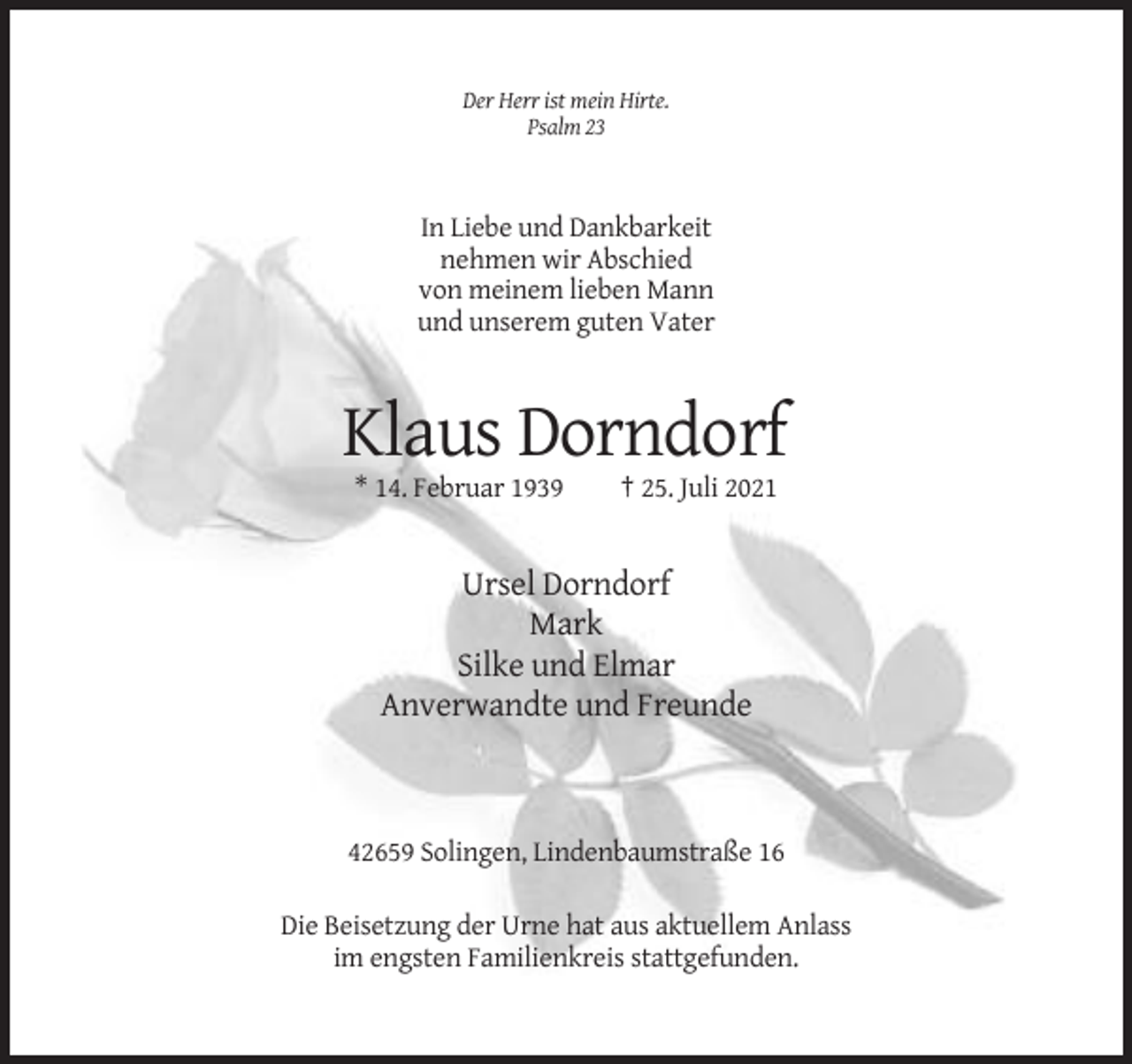 <p>Der Herr ist mein Hirte.<br />Psalm 23</p><p>In Liebe und Dankbarkeit<br />nehmen wir Abschied<br />von meinem lieben Mann<br />und unserem guten Vater</p><p>Klaus Dorndorf<br />* 14. Februar 1939</p><p>† 25. Juli 2021</p><p>Ursel Dorndorf<br />Mark<br />Silke und Elmar<br />Anverwandte und Freunde</p><p>42659 Solingen, Lindenbaumstraße 16<br />Die Beisetzung der Urne hat aus aktuellem Anlass<br />im engsten Familienkreis stattgefunden.</p>