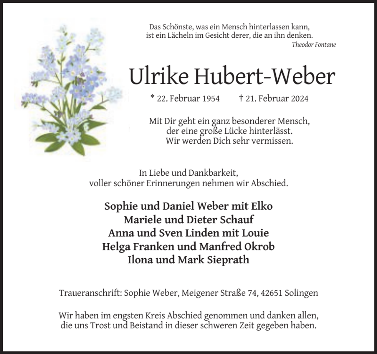 <p>Das Schönste, was ein Mensch hinterlassen kann,<br />ist ein Lächeln im Gesicht derer, die an ihn denken.<br />Theodor Fontane</p><p>Ulrike Hubert-Weber<br />* 22. Februar 1954</p><p>† 21. Februar 2024</p><p>Mit Dir geht ein ganz besonderer Mensch,<br />der eine große Lücke hinterlässt.<br />Wir werden Dich sehr vermissen.</p><p>In Liebe und Dankbarkeit,<br />voller schöner Erinnerungen nehmen wir Abschied.</p><p>Sophie und Daniel Weber mit Elko<br />Mariele und Dieter Schauf<br />Anna und Sven Linden mit Louie<br />Helga Franken und Manfred Okrob<br />Ilona und Mark Sieprath<br />Traueranschrift: Sophie Weber, Meigener Straße 74, 42651 Solingen<br />Wir haben im engsten Kreis Abschied genommen und danken allen,<br />die uns Trost und Beistand in dieser schweren Zeit gegeben haben.</p>
