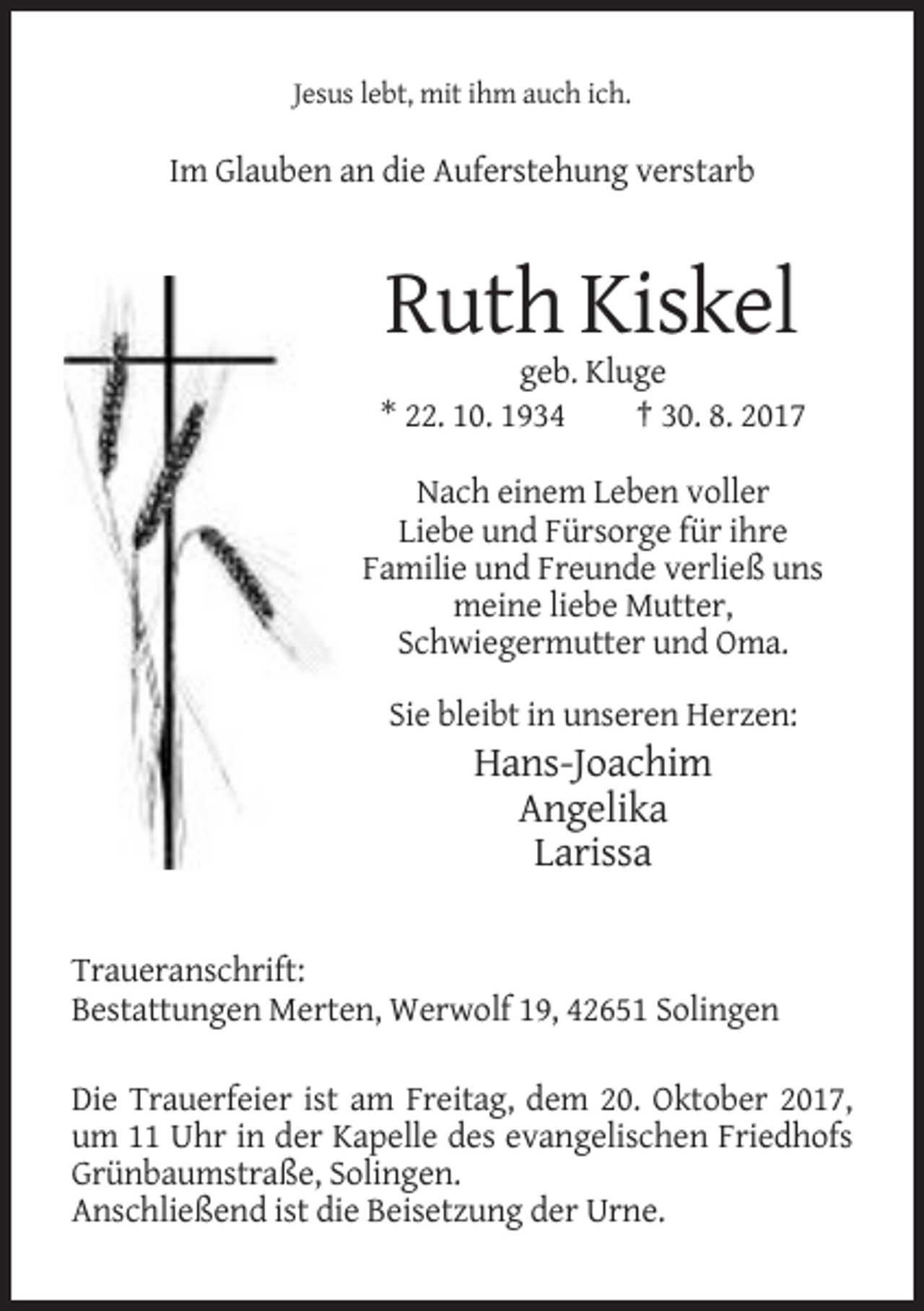 <p>Jesus lebt, mit ihm auch ich.</p><p>Im Glauben an die Auferstehung verstarb</p><p>Ruth Kiskel<br />geb. Kluge<br />* 22. 10. 1934<br />† 30. 8. 2017<br />Nach einem Leben voller<br />Liebe und Fürsorge für ihre<br />Familie und Freunde verließ uns<br />meine liebe Mutter,<br />Schwiegermutter und Oma.<br />Sie bleibt in unseren Herzen:</p><p>Hans-Joachim<br />Angelika<br />Larissa<br />Traueranschrift:<br />Bestattungen Merten, Werwolf 19, 42651 Solingen<br />Die Trauerfeier ist am Freitag, dem 20. Oktober 2017,<br />um 11 Uhr in der Kapelle des evangelischen Friedhofs<br />Grünbaumstraße, Solingen.<br />Anschließend ist die Beisetzung der Urne.</p>