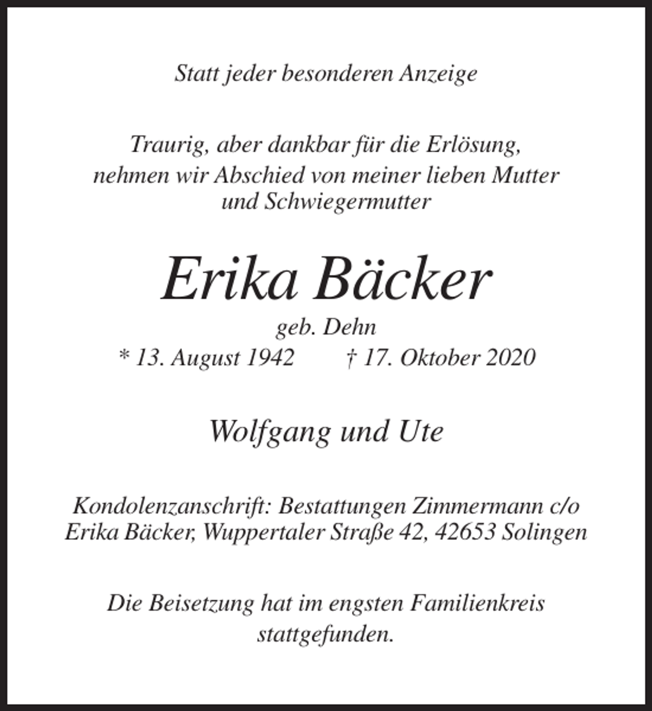 <p>Statt jeder besonderen Anzeige<br />Traurig, aber dankbar für die Erlösung,<br />nehmen wir Abschied von meiner lieben Mutter<br />und Schwiegermutter</p><p>Erika Bäcker<br />geb. Dehn<br />* 13. August 1942<br />† 17. Oktober 2020</p><p>Wolfgang und Ute<br />Kondolenzanschrift: Bestattungen Zimmermann c/o<br />Erika Bäcker, Wuppertaler Straße 42, 42653 Solingen<br />Die Beisetzung hat im engsten Familienkreis<br />stattgefunden.</p>