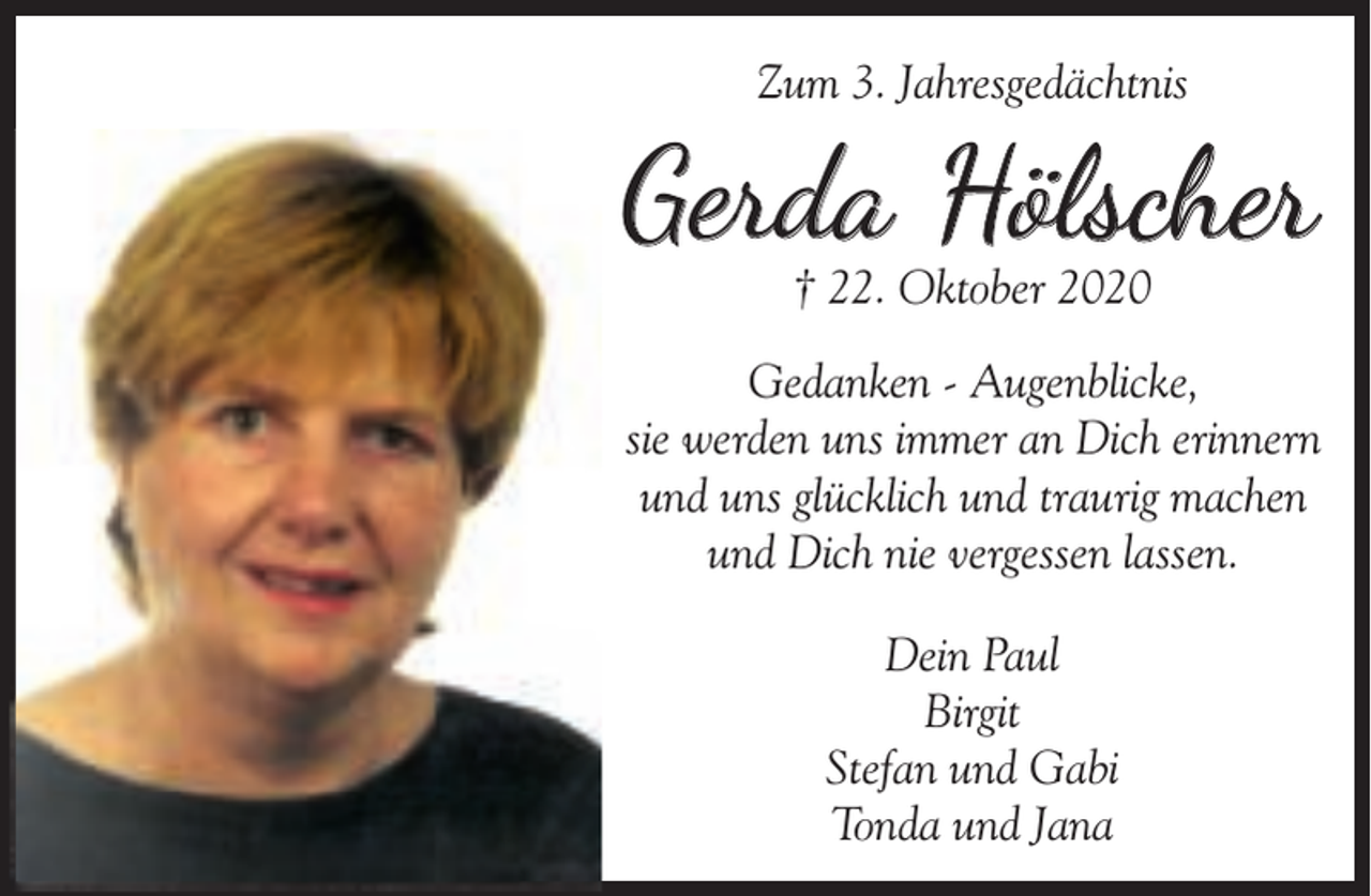 <p>Zum 3. Jahresgedächtnis</p><p>Gerda Hölscher<br />† 22. Oktober 2020</p><p>Gedanken - Augenblicke,<br />sie werden uns immer an Dich erinnern<br />und uns glücklich und traurig machen<br />und Dich nie vergessen lassen.<br />Dein Paul<br />Birgit<br />Stefan und Gabi<br />Tonda und Jana</p>