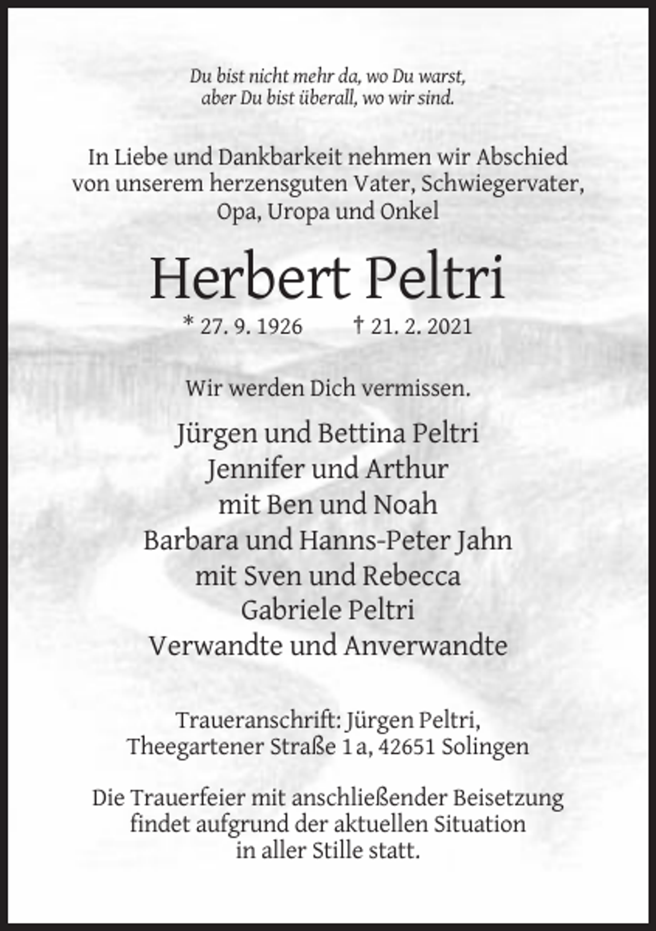 <p>Du bist nicht mehr da, wo Du warst,<br />aber Du bist überall, wo wir sind.</p><p>In Liebe und Dankbarkeit nehmen wir Abschied<br />von unserem herzensguten Vater, Schwiegervater,<br />Opa, Uropa und Onkel</p><p>Herbert Peltri<br />* 27. 9. 1926</p><p>† 21. 2. 2021</p><p>Wir werden Dich vermissen.</p><p>Jürgen und Bettina Peltri<br />Jennifer und Arthur<br />mit Ben und Noah<br />Barbara und Hanns-Peter Jahn<br />mit Sven und Rebecca<br />Gabriele Peltri<br />Verwandte und Anverwandte<br />Traueranschrift: Jürgen Peltri,<br />Theegartener Straße 1 a, 42651 Solingen<br />Die Trauerfeier mit anschließender Beisetzung<br />findet aufgrund der aktuellen Situation<br />in aller Stille statt.</p>
