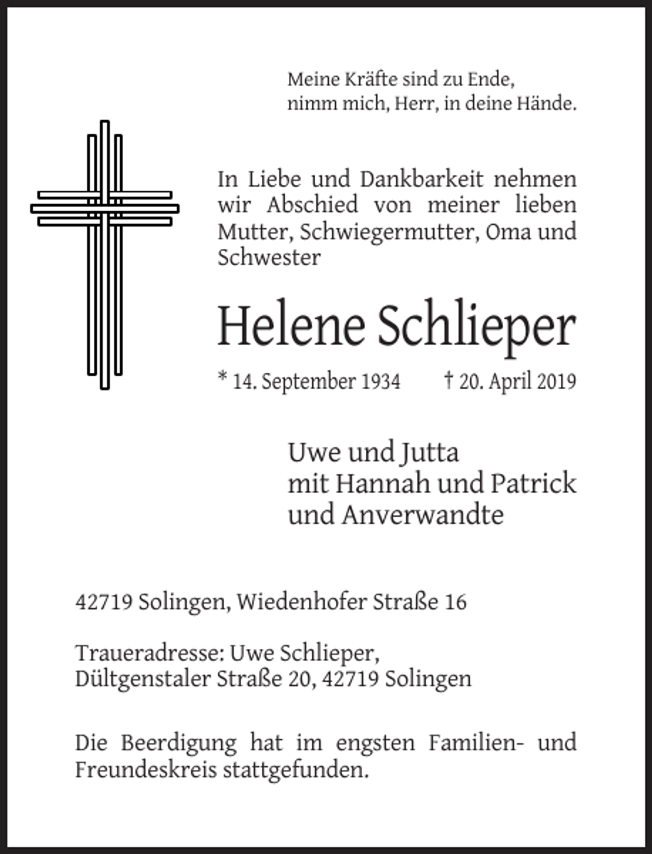 <p>Meine Kräfte sind zu Ende,<br />nimm mich, Herr, in deine Hände.</p><p>In Liebe und Dankbarkeit nehmen<br />wir Abschied von meiner lieben<br />Mutter, Schwiegermutter, Oma und<br />Schwester</p><p>Helene Schlieper<br />* 14. September 1934</p><p>† 20. April 2019</p><p>Uwe und Jutta<br />mit Hannah und Patrick<br />und Anverwandte<br />42719 Solingen, Wiedenhofer Straße 16<br />Traueradresse: Uwe Schlieper,<br />Dültgenstaler Straße 20, 42719 Solingen<br />Die Beerdigung hat im engsten Familien- und<br />Freundeskreis stattgefunden.</p>
