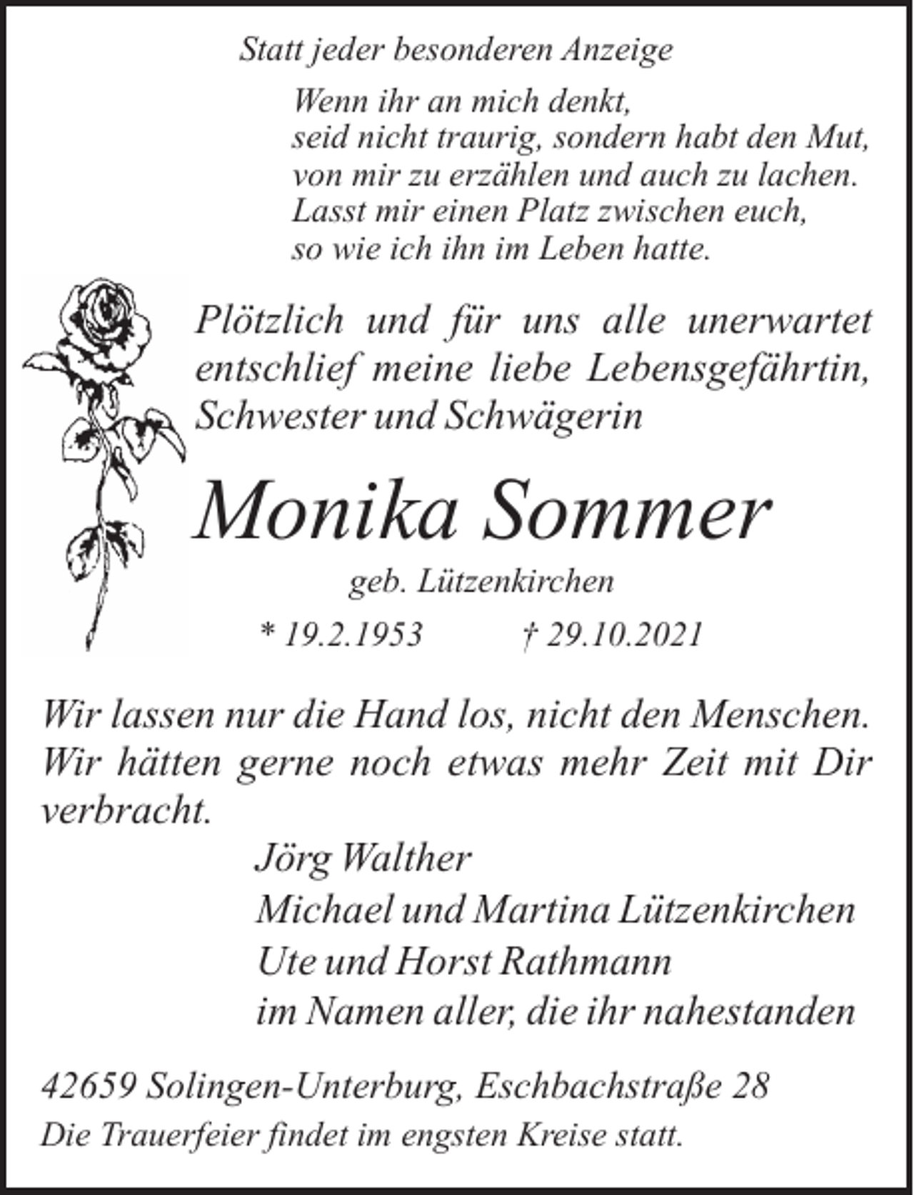 <p>Statt jeder besonderen Anzeige<br />Wenn ihr an mich denkt,<br />seid nicht traurig, sondern habt den Mut,<br />von mir zu erzählen und auch zu lachen.<br />Lasst mir einen Platz zwischen euch,<br />so wie ich ihn im Leben hatte.</p><p>Plötzlich und für uns alle unerwartet<br />entschlief meine liebe Lebensgefährtin,<br />Schwester und Schwägerin</p><p>Monika Sommer<br />geb. Lützenkirchen</p><p>* 19.2.1953</p><p>† 29.10.2021</p><p>Wir lassen nur die Hand los, nicht den Menschen.<br />Wir hätten gerne noch etwas mehr Zeit mit Dir<br />verbracht.<br />Jörg Walther<br />Michael und Martina Lützenkirchen<br />Ute und Horst Rathmann<br />im Namen aller, die ihr nahestanden<br />42659 Solingen-Unterburg, Eschbachstraße 28<br />Die Trauerfeier findet im engsten Kreise statt.</p>