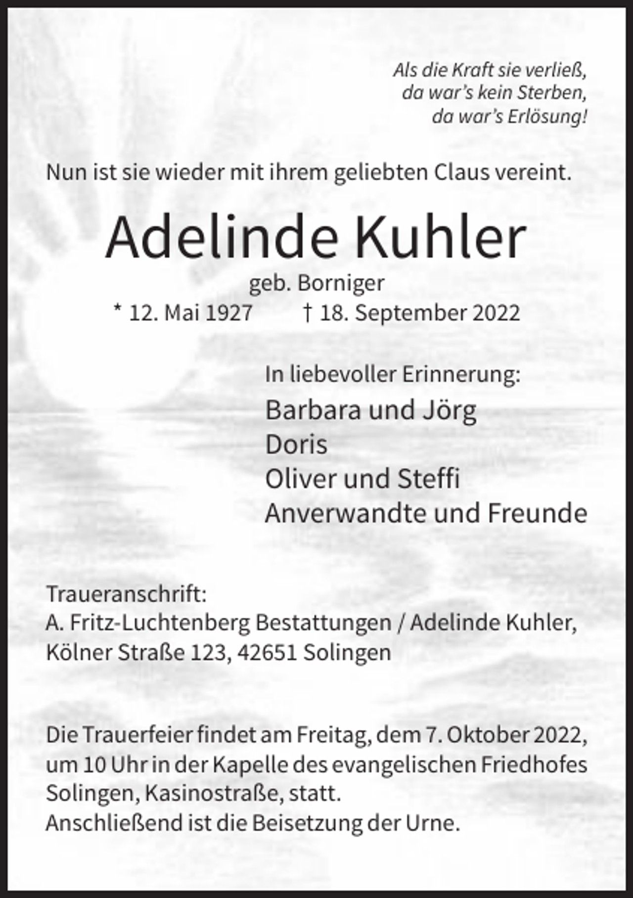 <p>Als die Kraft sie verließ,<br />da war’s kein Sterben,<br />da war’s Erlösung!</p><p>Nun ist sie wieder mit ihrem geliebten Claus vereint.</p><p>Adelinde Kuhler<br />geb. Borniger<br />* 12. Mai 1927<br />† 18. September 2022<br />In liebevoller Erinnerung:</p><p>Barbara und Jörg<br />Doris<br />Oliver und Steffi<br />Anverwandte und Freunde<br />Traueranschrift:<br />A. Fritz-Luchtenberg Bestattungen / Adelinde Kuhler,<br />Kölner Straße 123, 42651 Solingen<br />Die Trauerfeier findet am Freitag, dem 7. Oktober 2022,<br />um 10 Uhr in der Kapelle des evangelischen Friedhofes<br />Solingen, Kasinostraße, statt.<br />Anschließend ist die Beisetzung der Urne.</p>