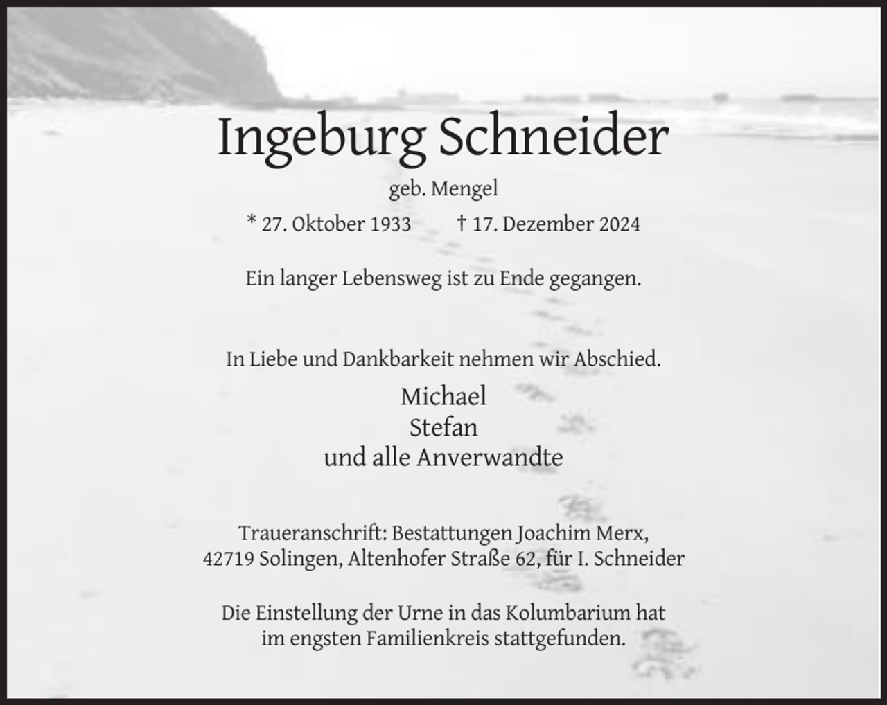<p>Ingeburg Schneider<br />geb. Mengel<br />* 27. Oktober 1933</p><p>† 17. Dezember 2024</p><p>Ein langer Lebensweg ist zu Ende gegangen.</p><p>In Liebe und Dankbarkeit nehmen wir Abschied.</p><p>Michael<br />Stefan<br />und alle Anverwandte<br />Traueranschrift: Bestattungen Joachim Merx,<br />42719 Solingen, Altenhofer Straße 62, für I. Schneider<br />Die Einstellung der Urne in das Kolumbarium hat<br />im engsten Familienkreis stattgefunden.</p>
